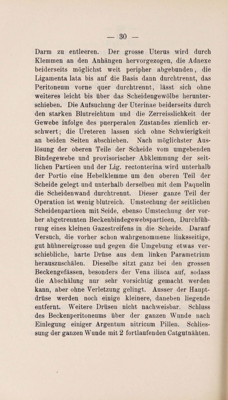 Darm zu entleeren. Der grosse Uterus wird durch Klemmen an den Anhängen hervorgezogen, die Adnexe beiderseits möglichst weit peripher abgebunden, die Ligamenta lata bis auf die Basis dann durchtrennt, das Peritoneum vorne quer durchtrennt, lässt sich ohne weiteres leicht bis über das Scheidengewölbe herunter¬ schieben. Die Aufsuchung der Uterinae beiderseits durch den starken Blutreichtum und die Zerreisslichkeit der Gewebe infolge des puerperalen Zustandes ziemlich er¬ schwert; die Ureteren lassen sich ohne Schwierigkeit an beiden Seiten abschieben. Nach möglichster Aus¬ lösung der oberen Teile der Scheide vom umgebenden Bindegewebe und provisorischer Abklemmung der seit¬ lichen Partieen und der Lig. rectonterina wird unterhalb der Portio eine Hebelklemme um den oberen Teil der Scheide gelegt und unterhalb derselben mit dem Paquelin die Scheidenwand durchtrennt. Dieser ganze Teil der Operation ist wenig blutreich. Umstechung der seitlichen Scheidenpartieen mit Seide, ebenso Umstechung der vor¬ her abgetrennten Beckenbindegewebspartieen, Durchfüh¬ rung eines kleinen Gazestreifens in die Scheide. Darauf Versuch, die vorher schon wahrgenommene linksseitige, gut hühnereigrosse und gegen die Umgebung etwas ver¬ schiebliche, harte Drüse aus dem linken Parametrium herauszuschälen. Dieselbe sitzt ganz bei den grossen Beckengefässen, besonders der Vena iliaca auf, sodass die Abschälung nur sehr vorsichtig gemacht werden kann, aber ohne Verletzung gelingt. Ausser der Haupt¬ drüse werden noch einige kleinere, daneben liegende entfernt. Weitere Drüsen nicht nachweisbar. Schluss des Beckenperitoneums über der ganzen Wunde nach Einlegung einiger Argentum nitricum Pillen. Schlies¬ sung der ganzen Wunde mit 2 fortlaufenden Catgutnähten.