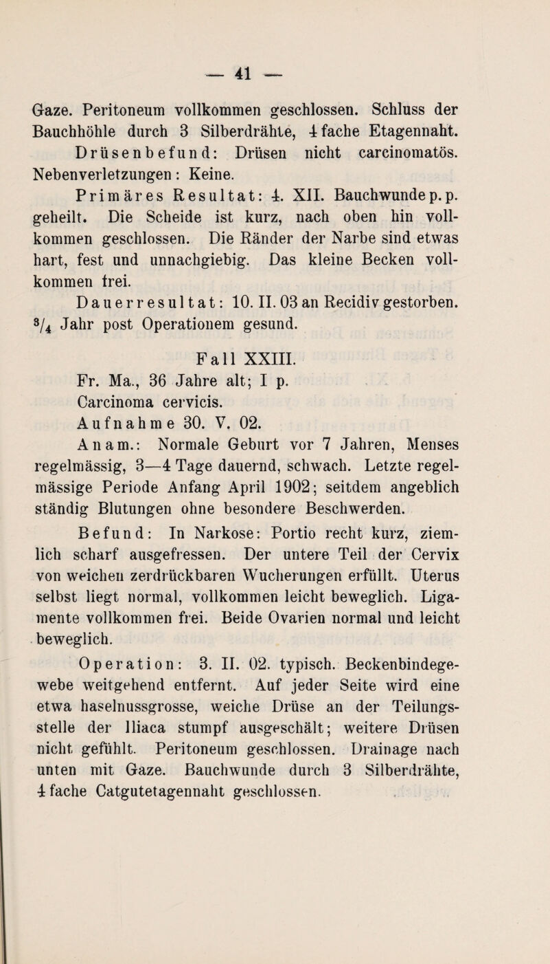 Gaze. Peritoneum vollkommen geschlossen. Schluss der Bauchhöhle durch 3 Silberdrähte, 4 fache Etagennaht. Drüsenbefund: Drüsen nicht carcinomatös. Nebenverletzungen: Keine. Primäres Resultat: 4. XII. Bauchwundep.p. geheilt. Die Scheide ist kurz, nach oben hin voll¬ kommen geschlossen. Die Ränder der Narbe sind etwas hart, fest und unnachgiebig. Das kleine Becken voll¬ kommen trei. D a u e r r e s u 11 a t: 10. II. 03 an Recidiv gestorben. 3/4 Jahr post Operationem gesund. Fall XXIII. Fr. Ma., 36 Jahre alt; I p. Carcinoma cervicis. Aufnahme 30. V. 02. An am.: Normale Geburt vor 7 Jahren, Menses regelmässig, 3—4 Tage dauernd, schwach. Letzte regel¬ mässige Periode Anfang April 1902; seitdem angeblich ständig Blutungen ohne besondere Beschwerden. Befund: In Narkose: Portio recht kurz, ziem¬ lich scharf ausgefressen. Der untere Teil der Cervix von weichen zerdrückbaren Wucherungen erfüllt. Uterus selbst liegt normal, vollkommen leicht beweglich. Liga¬ mente vollkommen frei. Beide Ovarien normal und leicht beweglich. Operation: 3. II. 02. typisch. Beckenbindege¬ webe weitgehend entfernt. Auf jeder Seite wird eine etwa haselnussgrosse, weiche Drüse an der Teilungs¬ stelle der lliaca stumpf ausgeschält; weitere Drüsen nicht gefühlt. Peritoneum geschlossen. Drainage nach unten mit Gaze. Bauchwunde durch 3 Silberdrähte, 4 fache Catgutetagennaht geschlossen.