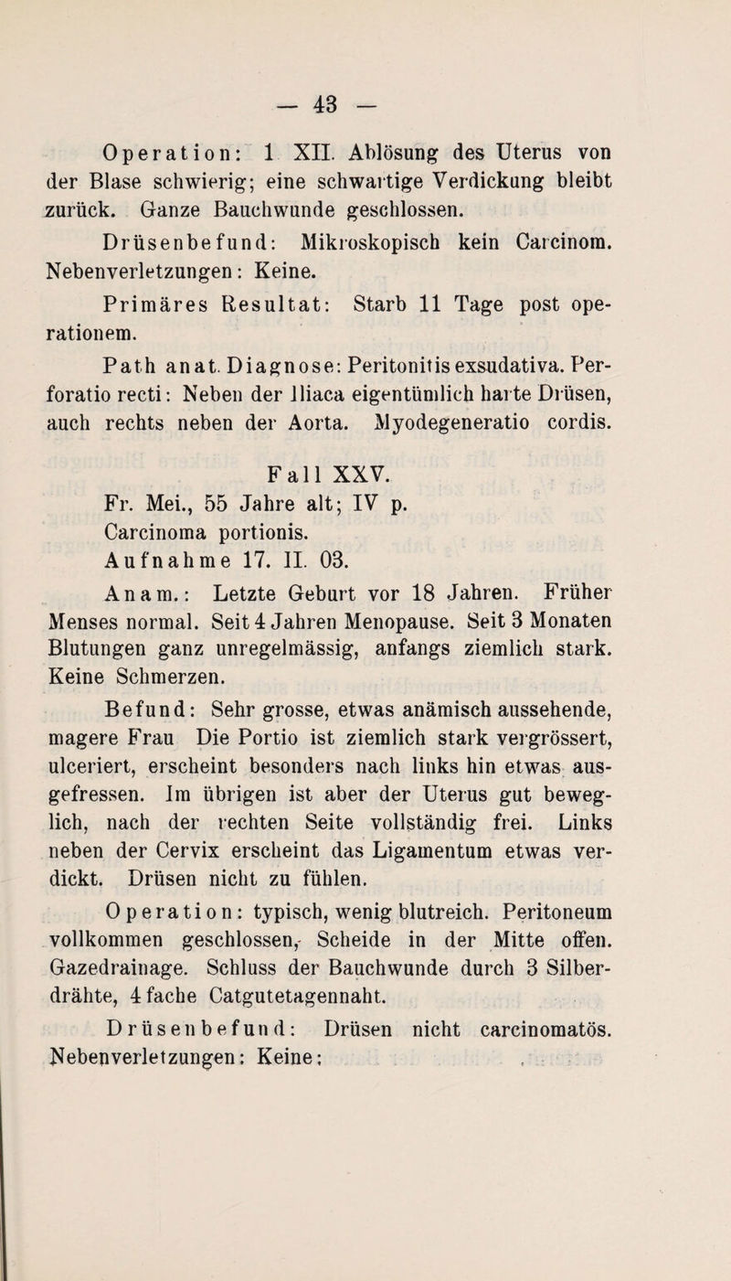 Operation: 1 XII. Ablösung des Uterus von der Blase schwierig; eine schwartige Verdickung bleibt zurück. Ganze Bauchwunde geschlossen. Drüsenbefund: Mikroskopisch kein Carcinom. Nebenverletzungen: Keine. Primäres Resultat: Starb 11 Tage post Ope¬ rationen). Path anat. Diagnose: Peritonitis exsudativa. Per- auch rechts neben der Aorta. Myodegeneratio cordis. Fall XXV. Fr. Mei., 55 Jahre alt; IV p. Carcinoma portionis. Aufnahme 17. II. 03. An am.: Letzte Geburt vor 18 Jahren. Früher Menses normal. Seit 4 Jahren Menopause. Seit 3 Monaten Blutungen ganz unregelmässig, anfangs ziemlich stark. Keine Schmerzen. Befund: Sehr grosse, etwas anämisch aussehende, magere Frau Die Portio ist ziemlich stark vergrössert, ulceriert, erscheint besonders nach links hin etwas aus¬ gefressen. Im übrigen ist aber der Uterus gut beweg¬ lich, nach der rechten Seite vollständig frei. Links neben der Cervix erscheint das Ligamentum etwas ver¬ dickt. Drüsen nicht zu fühlen. Operation: typisch, wenig blutreich. Peritoneum vollkommen geschlossen, Scheide in der Mitte offen. Gazedrainage. Schluss der Bauchwunde durch 3 Silber¬ drähte, 4 fache Catgutetagennaht. Drüsenbefund: Drüsen nicht carcinomatös. Nebenverletzungen: Keine: