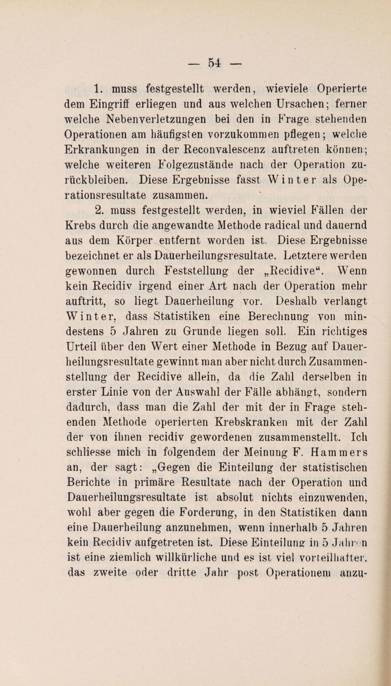 1. muss festgestellt werden, wieviele Operierte dem Eingriff erliegen und aus welchen Ursachen; ferner welche Nebenverletzungen bei den in Frage stehenden Operationen am häufigsten vorzukommen pflegen; welche Erkrankungen in der Reconvalescenz auftreten können; welche weiteren Folgezustände nach der Operation Zu¬ rückbleiben. Diese Ergebnisse fasst Winter als Ope¬ rationsresultate zusammen. 2. muss festgestellt werden, in wieviel Fällen der Krebs durch die angewandte Methode radical und dauernd aus dem Körper entfernt worden ist. Diese Ergebnisse bezeichnet er als Dauerheilungsresultate. Letztere werden gewonnen durch Feststellung der „Recidive“. Wenn kein Recidiv irgend einer Art nach der Operation mehr auftritt, so liegt Dauerheilung vor. Deshalb verlangt Winter, dass Statistiken eine Berechnung von min¬ destens 5 Jahren zu Grunde liegen soll. Ein richtiges Urteil über den Wert einer Methode in Bezug auf Dauer¬ heilungsresultate gewinnt man aber nicht durch Zusammen¬ stellung der Recidive allein, da die Zahl derselben in erster Linie von der Auswahl der Fälle abhängt, sondern dadurch, dass man die Zahl der mit der in Frage steh¬ enden Methode operierten Krebskranken mit der Zahl der von ihnen recidiv gewordenen zusammenstellt. Ich schliesse mich in folgendem der Meinung F. Hammers an, der sagt: „Gegen die Einteilung der statistischen Berichte in primäre Resultate nach der Operation und Dauerheilungsresultate ist absolut nichts einzuwenden, wohl aber gegen die Forderung, in den Statistiken dann eine Dauerheilung anzunehmen, wenn innerhalb 5 Jahren kein Recidiv aufgetreten ist. Diese Einteilung in 5 Jahr* n ist eine ziemlich willkürliche und es ist viel vorteilhafter, das zweite oder dritte Jahr post Operationen! anzu-