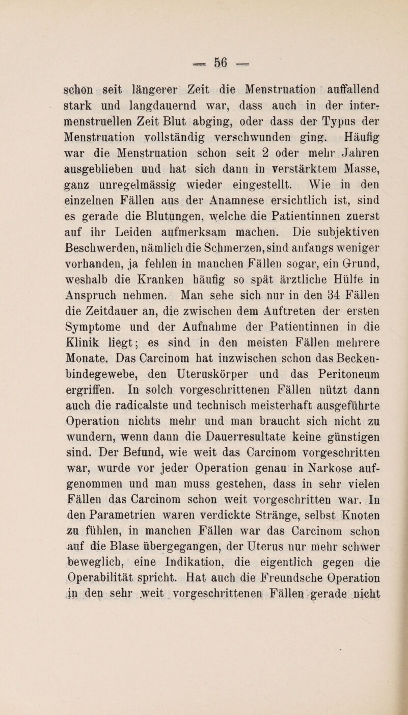 schon seit längerer Zeit die Menstruation auffallend stark und langdauernd war, dass auch in der inter¬ menstruellen Zeit Blut abging, oder dass der Typus der Menstruation vollständig verschwunden ging. Häufig war die Menstruation schon seit 2 oder mehr Jahren ausgeblieben und hat sich dann in verstärktem Masse, ganz unregelmässig wieder eingestellt. Wie in den einzelnen Fällen aus der Anamnese ersichtlich ist, sind es gerade die Blutungen, welche die Patientinnen zuerst auf ihr Leiden aufmerksam machen. Die subjektiven Beschwerden, nämlich die Schmerzen, sind anfangs weniger vorhanden, ja fehlen in manchen Fällen sogar, ein Grund, weshalb die Kranken häufig so spät ärztliche Hülfe in Anspruch nehmen. Man sehe sich nur in den 34 Fällen die Zeitdauer an, die zwischen dem Auftreten der ersten Symptome und der Aufnahme der Patientinnen in die Klinik liegt; es sind in den meisten Fällen mehrere Monate. Das Carcinom hat inzwischen schon das Becken¬ bindegewebe, den Uteruskörper und das Peritoneum ergriffen. In solch vorgeschrittenen Fällen nützt dann auch die radicalste und technisch meisterhaft ausgeführte Operation nichts mehr und man braucht sich nicht zu wundern, wenn dann die Dauerresultate keine günstigen sind. Der Befund, wie weit das Carcinom vorgeschritten war, wurde vor jeder Operation genau in Narkose auf¬ genommen und man muss gestehen, dass in sehr vielen Fällen das Carcinom schon weit vorgeschritten war. In den Parametrien waren verdickte Stränge, selbst Knoten zu fühlen, in manchen Fällen war das Carcinom schon auf die Blase übergegangen, der Uterus nur mehr schwer beweglich, eine Indikation, die eigentlich gegen die Operabilität spricht. Hat auch die Freundsche Operation in den sehr weit vorgeschrittenen Fällen gerade nicht