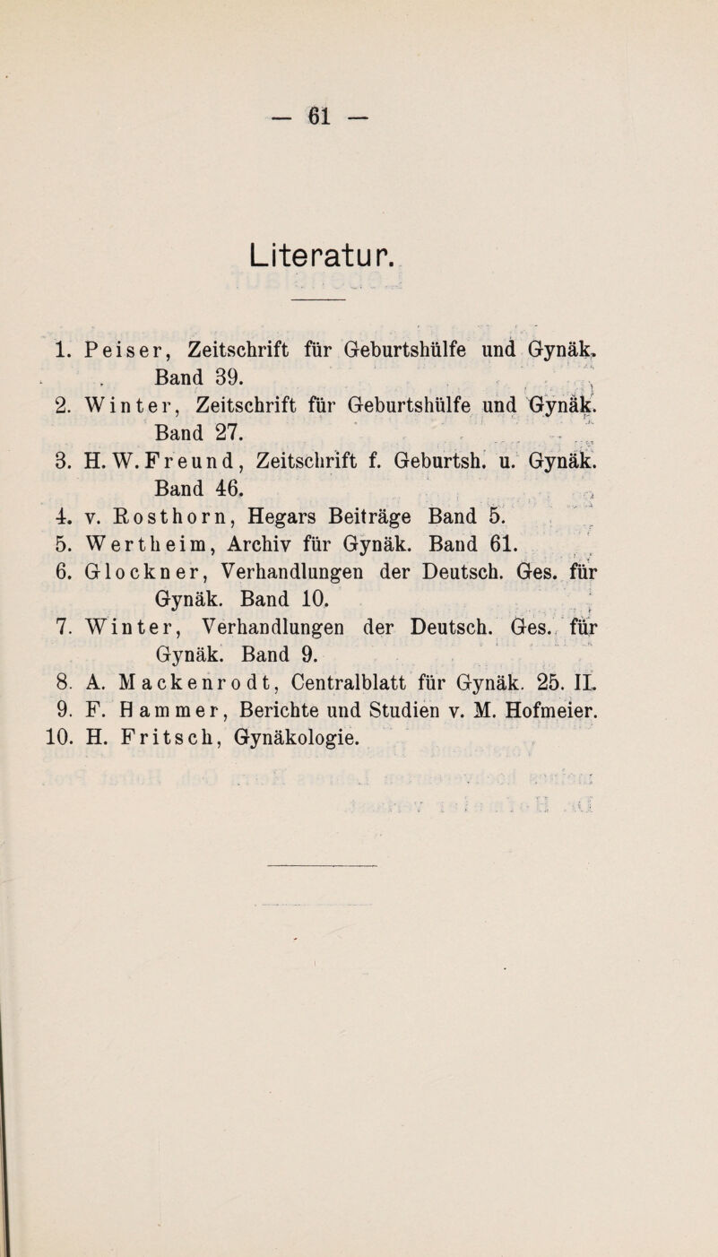 Literatur. 1. P eis er, Zeitschrift für Geburtshülfe und Gynäk. Band 39. 2. Winter, Zeitschrift für Geburtshülfe und Gynäk. Band 27. . 3. H. W. Freund, Zeitschrift f. Geburtsh. u. Gynäk. Band 46. 4. v. Rosthorn, Hegars Beiträge Band 5. 5. Wertheim, Archiv für Gynäk. Band 61. 6. Glöckner, Verhandlungen der Deutsch. Ges. für Gynäk. Band 10. ; 7. Winter, Verhandlungen der Deutsch. Ges. für Gynäk. Band 9. 8. A. Mackenrodt, Centralblatt für Gynäk. 25. II. 9. F. Hammer, Berichte und Studien v. M. Hofmeier. 10. H. Fritsch, Gynäkologie.