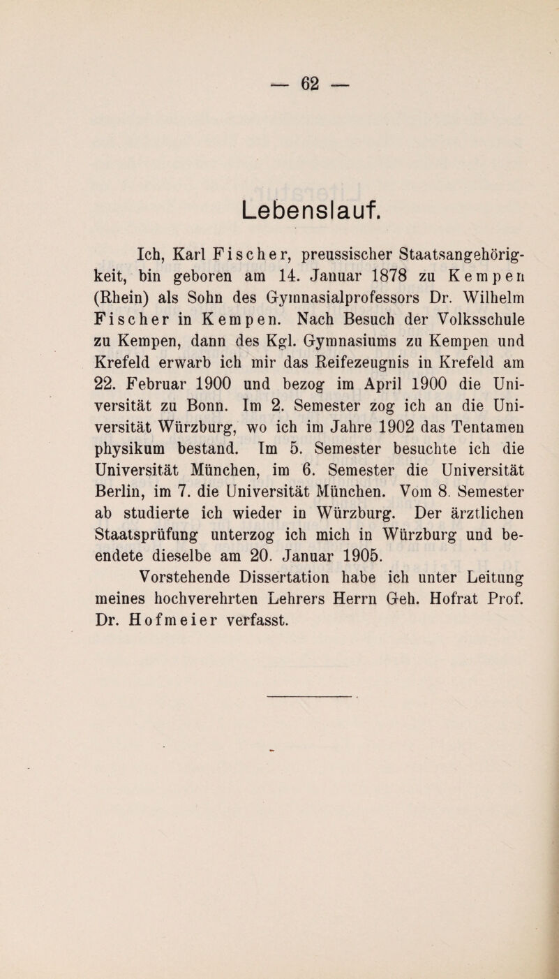 Lebenslauf. Ich, Karl Fischer, preussischer Staatsangehörig¬ keit, bin geboren am 14. Januar 1878 zu Kempen (Rhein) als Sohn des Gymnasialprofessors Dr. Wilhelm Fischer in Kempen. Nach Besuch der Volksschule zu Kempen, dann des Kgl. Gymnasiums zu Kempen und Krefeld erwarb ich mir das Reifezeugnis in Krefeld am 22. Februar 1900 und bezog im April 1900 die Uni¬ versität zu Bonn. Im 2. Semester zog ich an die Uni¬ versität Würzburg, wo ich im Jahre 1902 das Tentamen physikum bestand. Im 5. Semester besuchte ich die Universität München, im 6. Semester die Universität Berlin, im 7. die Universität München. Vom 8. Semester ab studierte ich wieder in Würzburg. Der ärztlichen Staatsprüfung unterzog ich mich in Würzburg und be¬ endete dieselbe am 20. Januar 1905. Vorstehende Dissertation habe ich unter Leitung meines hochverehrten Lehrers Herrn Geh. Hofrat Prof. Dr. Hofmeier verfasst.