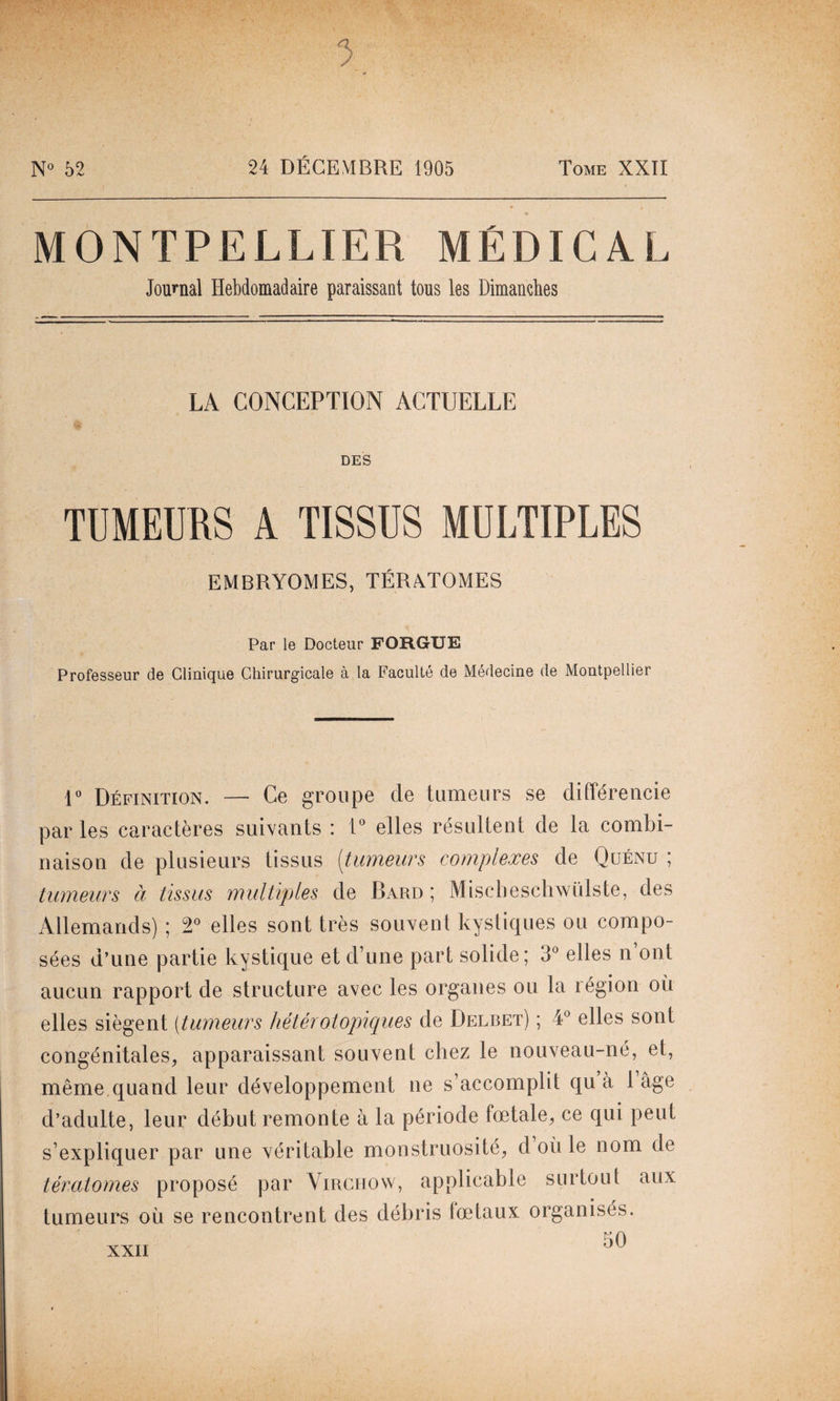 N° 52 24 DÉCEMBRE 1905 Tome XXII MONTPELLIER MÉDICAL Journal Hebdomadaire paraissant tous les Dimanches LA CONCEPTION ACTUELLE DES TUMEURS A TISSUS MULTIPLES EMBRYOMES, TÉRATOMES Par le Docteur FOUGUE Professeur de Clinique Chirurgicale à la Faculté de Médecine de Montpellier 1° Définition. — Ce groupe de tumeurs se différencie parles caractères suivants : 1° elles résultent de la combi¬ naison de plusieurs tissus [tumeurs complexes de Quénu ; tumeurs à tissus multiples de Bard ; Mischeschwülste, des Allemands) ; 2° elles sont très souvent kystiques ou compo¬ sées d’une partie kystique et d’une part solide; 3° elles n’ont aucun rapport de structure avec les organes ou la région oit elles siègent (tumeurs hétérotopiques de Delbet) ; 4° elles sont congénitales, apparaissant souvent chez le nouveau-né, et, même quand leur développement ne s’accomplit qu a 1 âge d’adulte, leur début remonte à la période foetale, ce qui peut s’expliquer par une véritable monstruosité, d où le nom de tératomes proposé par Virchow, applicable surtout aux tumeurs où se rencontrent des débris fœtaux organisés. 50 XXII