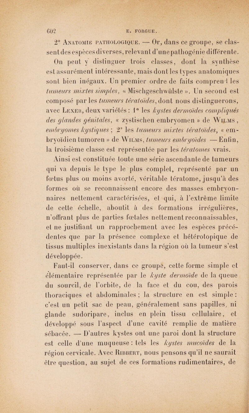 2° Anatomie pathologique. — Or, dans ce groupe, se clas- sentdesespècesdiverses, relevant d’unepathogénie différente. On peut y distinguer trois classes, dont la synthèse est assurément intéressante, mais dont les types anatomiques sont bien inégaux. Un premier ordre de faits comprend les tumeurs mixtes simples, « Mischgesclrwülste ». Un second est composé parles tumeurs tératoides, dont nous distinguerons, avec Lexer, deux variétés : 1° les kystes dermoides compliqués des glandes génitales, « zystischen embryomen » de Wilms , embryornes kystiques ; T les tumeurs mixtes tératoides, « em- bryoïdien tumoren » de Wilms, tumeurs embry oides —Enfin, la troisième classe est représentée par les tératomes vrais. Ainsi est constituée toute une série ascendante de tumeurs qui va depuis le type le plus complet, représenté par un fœtus plus ou moins avorté, véritable tératome, jusqu’à des formes où se reconnaissent encore des masses embryon¬ naires nettement caractérisées, et qui, à l’extrême limite de cette échelle, aboutit à des formations irrégulières, n’offrant plus de parties fœtales nettement reconnaissables, el ne justifiant un rapprochement avec les espèces précé¬ dentes que par la présence complexe et hétérotopique de tissus multiples inexistants dans la région où la tumeur s’est développée. Faut-il conserver, dans ce groupe, cette forme simple et élémentaire représentée par le kyste dermoide de la queue du sourcil, de l’orbite, de la face et du cou, des parois thoraciques et abdominales ; la structure en est simple : c’est un petit sac de peau, généralement sans papilles, ni glande sudoripare, inclus en plein tissu cellulaire, et développé sous l’aspect d’une cavité remplie de matière sébacée. — D’autres kystes ont une paroi dont la structure est celle d’une muqueuse : tels les kystes mucoïdes de la région cervicale. Avec Ribbert, nous pensons qu’il ne saurait être question, au sujet de ces formations rudimentaires, de