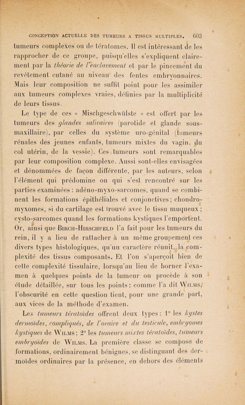 tumeurs complexes ou de tératomes. 11 est intéressant de les rapprocher de ce groupe, puisqu’elles s’expliquent claire¬ ment par la théorie de Venclavement et par le pincement du revêtement cutané au niveau des fentes embrvonnaires. «j Mais leur composition ne suffit point pour les assimiler aux tumeurs complexes vraies, définies par la multiplicité de leurs tissus. Le type de ces « Mischgeschwülste » est offert par les tumeurs des glandes salivaires (parotide et glande sous- maxillaire), par celles du système uro-génital (tumeurs rénales des jeunes enfants, tumeurs mixtes du vagin, du col utérin, de la vessie). Ces tumeurs sont remarquables par leur composition complexe. Aussi sont-elles envisagées et dénommées de façon différente, par les auteurs, selon l’élément qui prédomine ou qui s’est rencontré sur les parties examinées : adéno-myxo-sarcomes, quand se combi¬ nent les formations épithéliales et conjonctives; chondro- myxomes, si du cartilage est trouvé avec le tissu muqueux; cysto-sarcomes quand les formations kystiques l’emportent. Or, ainsi que Birch-Hirschfeld l’a fait pour les tumeurs du rein, il y a lieu de rattacher à un meme groupement ces divers types histologiques, qu’un caractère réunit, la com¬ plexité des tissus composants. Et l’on s’aperçoit bien de cette complexité tissulaire, lorsqu’au lieu de borner l’exa¬ men à quelques points de la tumeur on procède à son étude détaillée, sur tous les points: comme l’a dit Wilms, l’obscurité en cette question tient, pour une grande part, aux vices de la méthode d’examen. Les tumeurs tératoïdes offrent deux types: 1° les kystes dermoïdes, compliqués, de Vovaire et du testicule, embryornes kystiques de Wilms; 2° les tumeurs mixtes tératoïdes, tumeurs embryoïdes de Wilms. La première classe se compose de formations, ordinairement bénignes, se distinguant des der¬ moïdes ordinaires par la présence, en dehors des éléments
