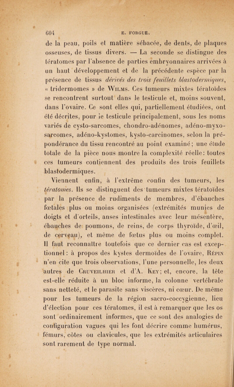 de la peau, poils et matière sébacée, de dents, de plaques osseuses, de tissus divers. — La seconde se distingue des tératomes par l’absence de parties embryonnaires arrivées à un haut développement et de la précédente espèce par la présence de tissus dérivés des trois feuillets blastodermiques, « tridermomes » de Wilms. Ces tumeurs mixtes tératoïdes se rencontrent surtout dans le testicule et, moins souvent, dans l’ovaire. Ce sont elles qui, partiellement étudiées, ont été décrites, pour ie testicule principalement, sous les noms variés de cysto-sarcomes, chondro-adénomes, adéno-myxo- sarcomes, adéno-kystomes, kvsto-carcinomes, selon la pré¬ pondérance du tissu rencontré au point examiné; une étude totale de la pièce nous montre la complexité réelle: toutes ces tumeurs contiennent des produits des trois feuillets blastodermiques. Viennent enfin, à l’extrême confin des tumeurs, les tératomes. Ils se distinguent des tumeurs mixtes tératoïdes par la présence de rudiments de membres, d’ébauches fœtales plus ou moins organisées (extrémités munies de doigts et d'orteils, anses intestinales avec leur mésentère, ébauches de poumons, de reins, de corps thyroïde, d’œil, de cerveau), et même de fœtus plus ou moins complet. 11 faut reconnaître toutefois que ce dernier cas est excep¬ tionnel : à propos des kystes dermoïdes de l’ovaire, Répin n’en cite que trois observations, l’une personnelle, les deux autres de Cruveilhier et d’A. Key; et, encore, la tête est-elle réduite à un bloc informe, la colonne vertébrale sans netteté, et le parasite sans viscères, ni cœur. De même pour les tumeurs de la région sacro-coccygienne, lieu d’élection pour ces tératomes, il est à remarquer que les os sont ordinairement informes, que ce sont des analogies de configuration vagues qui les font décrire comme humérus, fémurs, côtes ou clavicules, que les extrémités articulaires sont rarement de type normal.