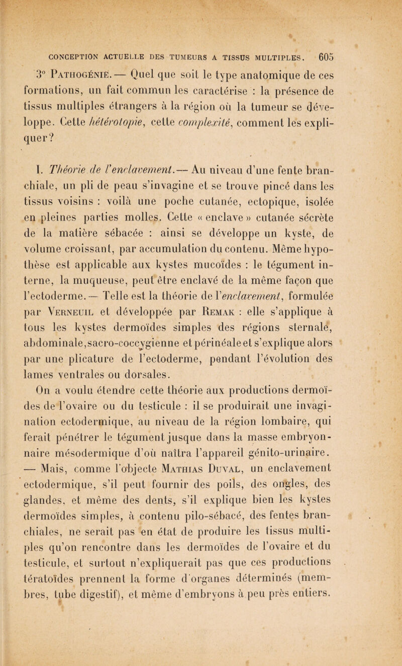 3° Pathogéniè.— Quel que soit le type anatomique de ces formations, un fait commun les caractérise : la présence de tissus multiples étrangers à la région où la tumeur se déve¬ loppe. Cette hétérotopie, cetle complexité, comment les expli¬ quer? I. Théorie de Venclavement.— Au niveau d’une fente bran¬ chiale, un pli de peau s’invagine et se trouve pincé dans les tissus voisins : voilà une poche cutanée, ectopique, isolée en pleines parties molles. Cette ((enclave» cutanée sécrète de la matière sébacée : ainsi se développe un kyste, de volume croissant, par accumulation du contenu. Même hypo¬ thèse est applicable aux kystes mucoïdes : le tégument in¬ terne, la muqueuse, peut être enclavé de la même façon que l’ectoderme.— Telle est la théorie de Y enclavement, formulée par Verneuil et développée par Remak : elle s’applique à tous les kystes dermoïdes simples des régions sternale, abdominale, sacro-coccjgienne et périnéale et s’explique alors par une plicature de l’ectoderme, pendant l’évolution des lames ventrales ou dorsales. On a voulu étendre cette théorie aux productions dermoï¬ des de l’ovaire ou du testicule : il se produirait une invagi¬ nation ectodermique, au niveau de la région lombaire, qui ferait pénétrer le tégument jusque dans la masse embryon¬ naire mésodermique d’où naîtra l’appareil génito-urinaire. — Mais, comme l’objecte Mathias Duval, un enclavement ectodermique, s’il peut fournir des poils, des ongles, des glandes, et même des dents, s’il explique bien les kystes dermoïdes simples, à contenu pilo-sébacé, des fentes bran¬ chiales, ne serait pas en état de produire les tissus multi¬ ples qu’on rencontre dans les dermoïdes de l’ovaire et du testicule, et surtout n’expliquerait pas que ces productions tératoïdes prennent la forme d'organes déterminés (mem¬ bres, tube digestif), et même d’embryons à peu près entiers.