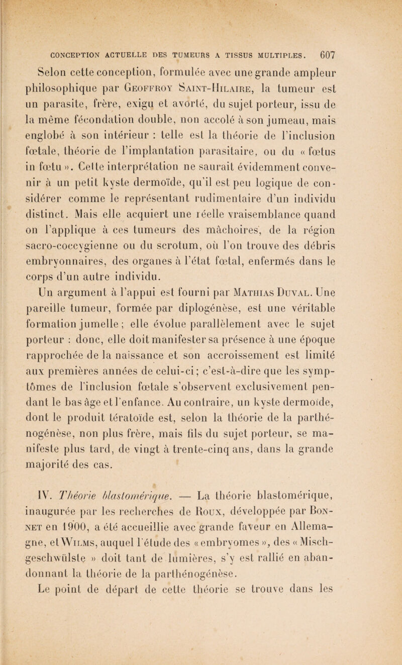 Selon cette conception, formulée avec une grande ampleur philosophique par Geoffroy Saint-Mil aire, la tumeur est un parasite, frère, exigu et avorté, du sujet porteur, issu de la même fécondation double, non accolé à son jumeau, mais englobé à son intérieur : telle est la théorie de l’inclusion fœtale, théorie de l’implantation parasitaire, ou du « fœtus in fœtu». Celte interprétation ne saurait évidemment conve¬ nir à un petit kyste dermoïde, qu’il est peu logique de con¬ sidérer comme le représentant rudimentaire d’un individu distinct. Mais elle acquiert une léelle vraisemblance quand on l’applique à ces tumeurs des mâchoires, de la région sacro-coccygienne ou du scrotum, où l’on trouve des débris embryonnaires, des organes à l’état fœtal, enfermés dans le corps d’un autre individu. Un argument à l’appui est fourni par Mathias Duyal. Une pareille tumeur, formée par diplogénèse, est une véritable formation jumelle ; elle évolue parallèlement avec le sujet porteur : donc, elle doit manifester sa présence à une époque rapprochée de la naissance et son accroissement est limité aux premières années de celui-ci; c’est-à-dire que les symp¬ tômes de l’inclusion fœtale s’observent exclusivement pen¬ dant le bas âge et l’enfance. Au contraire, un kyste dermoïde, dont le produit tératoïde est, selon la théorie de la parthé¬ nogenèse, non plus frère, mais fils du sujet porteur, se ma¬ nifeste plus tard, de vingt à trente-cinq ans, dans la grande majorité des cas. IV. Théorie blastomérique. — La théorie blastomérique, inaugurée par les recherches de Roux, développée par Bon¬ net en 1900, a été accueillie avec grande faveur en Allema¬ gne, etWiLMS, auquel l'élude des «embryomes », des «Misch- geschwülste » doit tant de lumières, s’y est rallié en aban¬ donnant la théorie de la parthénogénèse. Le point de départ de cette théorie se trouve dans les