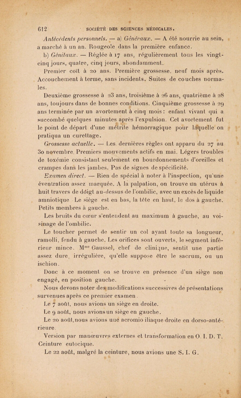 Antécédents personnels. — a) Généraux. — A été nourrie au sein, a marché à un an. Rougeole dans la première enfance. b) Génitaux. — Réglée à 17 ans, régulièrement tous les vingt- cinq jours, quaire, cinq jours, abondamment. Premier coït à 20 ans. Première grossesse, neuf mois après. Accouchement à terme, sans incidents. Suites de couches norma¬ les. Deuxième grossesse à 23 ans, troisième à 26 ans, quatrième à 28 ans, toujours dans de bonnes conditions. Cinquième grossesse à 29 ans terminée par un avortement à cinq mois : enfant vivant qui a succombé quelques minutes après l’expulsion. Cet avortement fut le point de départ d’une métrite hémorragique pour laquelle on pratiqua un curettage. Grossesse actuelle. — Les dernières règles ont apparu du 27 au 3o novembre. Premiers mouvements actifs en mai. Légers troubles de toxémie consistant seulement en bourdonnements d’oreilles et crampes dans les jambes. Pas de signes de spécificité. Examen direct. —- Rien de spécial à noter à l’inspection, qu'une éventration assez marquée. A la palpation, on trouve un utérus à huit travers de ddigt au-dessus de l’ombilic, avec un excès de liquide amniotique Le siège est en bas, la tête en haut, le dos à gauche. Petits membres à gauche. Les bruits du cœur s’entendent au maximum à gauche, au voi¬ sinage de l’ombilic. Le toucher permet de sentir un col ayant toute sa longueur, ramolli, fendu à gauche. Les orifices sont ouverts, le segment infé¬ rieur mince. Mme Gaussel, chef de clinique, sentit une partie assez dure, irrégulière, qu’elle suppose être le sacrum, ou un ischion. Donc à ce moment on se trouve en présence d’un siège non engagé, en position gauche. Nous devons noter des modifications successives de présentations survenues après ce premier examen. Le 7 août, nous avions un siège en droite. Le 9 août, nous avions un siège en gauche. Le 20 août,nous avions une acromio iliaque droite en dorso-anté- rieure. Version par manœuvres externes et transformation en O. I. D. T. Ceinture eutocique. Le 22 août, malgré la ceinture, nous avions une S. I. G.