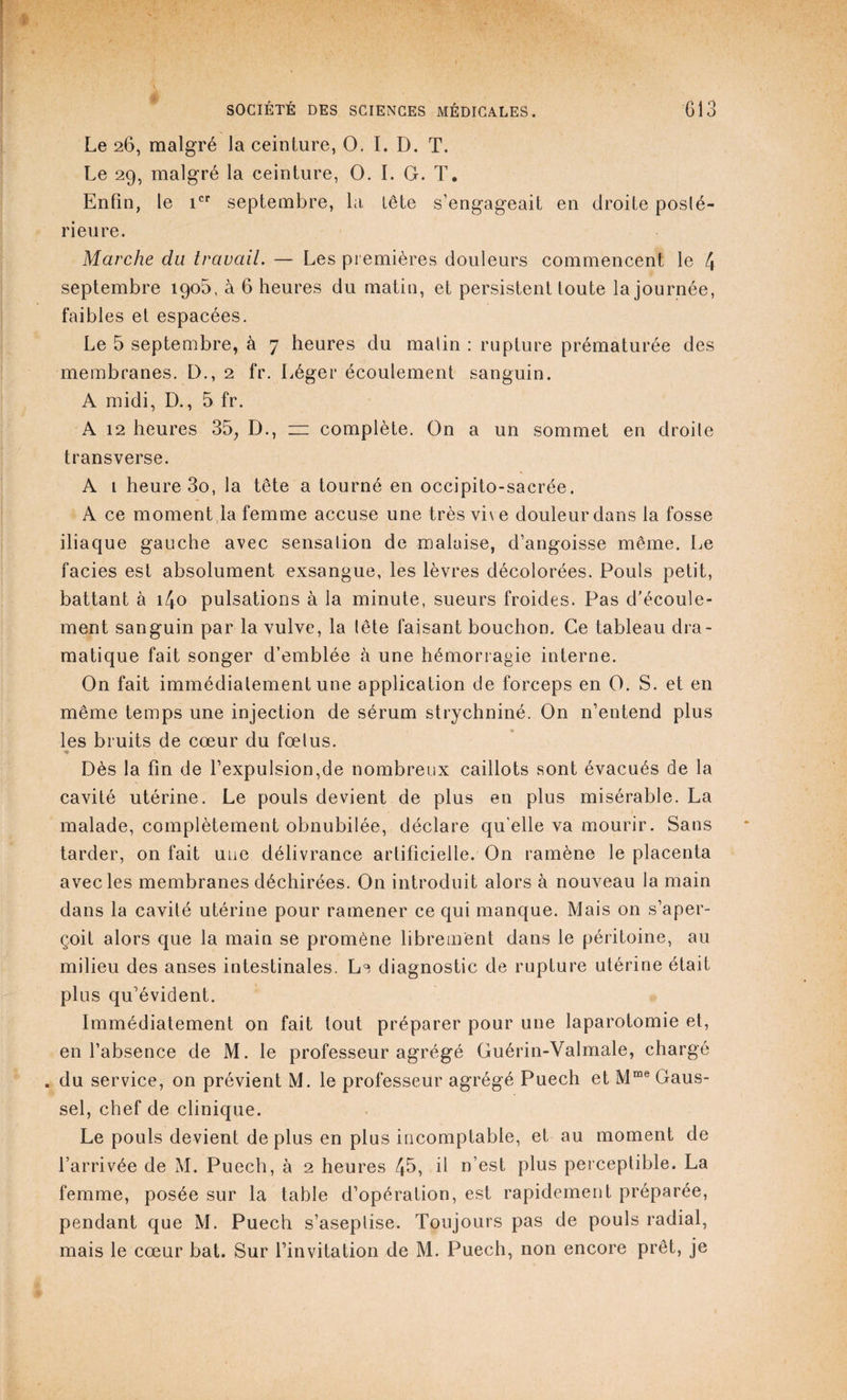 / Le 26, malgré la ceinture, O. ï. D. T. Le 29, malgré la ceinture, O. I. G. T. Enfin, le icr septembre, la, tête s’engageait en droite poslé- rieure. Marche du travail. — Les premières douleurs commencent le 4 septembre 190b, à 6 heures du matin, et persistent toute la journée, faibles ei espacées. Le 5 septembre, à 7 heures du malin : rupture prématurée des membranes. D., 2 fr. Léger écoulement sanguin. A midi, D., 5 fr. A 12 heures 35, D., z= complète. On a un sommet en droile transverse. A 1 heure 3o, la tête a tourné en occipito-sacrée. A ce moment la femme accuse une très vive douleur dans la fosse iliaque gauche avec sensation de malaise, d’angoisse même. Le faciès est absolument exsangue, les lèvres décolorées. Pouls petit, battant à i/Jo pulsations à la minute, sueurs froides. Pas d'écoule¬ ment sanguin par la vulve, la lête faisant bouchon. Ce tableau dra¬ matique fait songer d’emblée à une hémorragie interne. On fait immédiatement une application de forceps en O. S. et en même temps une injection de sérum strychniné. On n’entend plus les bruits de cœur du fœlus. Dès la fin de l’expulsion,de nombreux caillots sont évacués de la cavité utérine. Le pouls devient de plus en plus misérable. La malade, complètement obnubilée, déclare quelle va mourir. Sans tarder, on fait une délivrance artificielle. On ramène le placenta avec les membranes déchirées. On introduit alors à nouveau la main dans la cavité utérine pour ramener ce qui manque. Mais on s’aper¬ çoit alors que la main se promène librement dans le péritoine, au milieu des anses intestinales. Le diagnostic de rupture utérine était plus qu’évident. Immédiatement on fait tout préparer pour une laparotomie et, en l’absence de M. le professeur agrégé Guérin-Valmale, chargé . du service, on prévient M. le professeur agrégé Puech et Mrae Gaus- sel, chef de clinique. Le pouls devient déplus en plus incomptable, et au moment de l’arrivée de M. Puech, à 2 heures 4b, il n’est plus perceptible. La femme, posée sur la table d’opération, est rapidement préparée, pendant que M. Puech s’aseplise. Toujours pas de pouls radial, mais le cœur bat. Sur l’invitation de M. Puech, non encore prêt, je