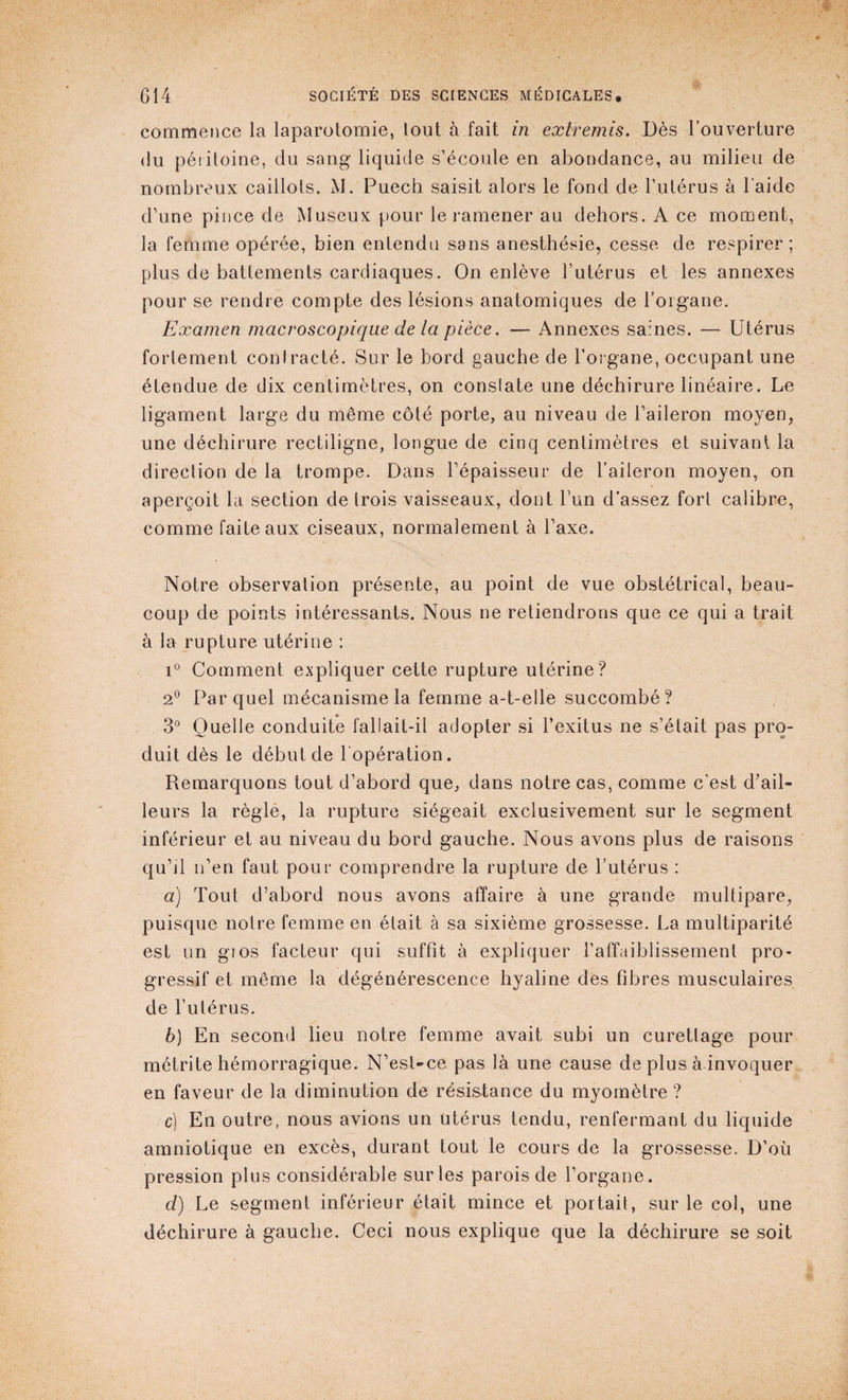commence la laparotomie, tout à fait in extremis. Dès l’ouverture du péritoine, du sang liquide s’écoule en abondance, au milieu de nombreux caillots. M. Puech saisit alors le fond de l’utérus à l'aide d’une pince de Museux pour le ramener au dehors. A ce moment, la femme opérée, bien entendu sans anesthésie, cesse de respirer ; plus de battements cardiaques. On enlève l’utérus et les annexes pour se rendre compte des lésions anatomiques de l'organe. Examen macroscopique de la pièce. — Annexes saines. — Utérus fortement contracté. Sur le bord gauche de l’organe, occupant une étendue de dix centimètres, on conslate une déchirure linéaire. Le ligament large du même côté porte, au niveau de l’aileron moyen, une déchirure rectiligne, longue de cinq centimètres et suivant la direclion de la trompe. Dans l’épaisseur de l’aileron moyen, on aperçoit la section de trois vaisseaux, dont l’un d’assez fort calibre, comme faite aux ciseaux, normalement à l’axe. Notre observation présente, au point de vue obstétrical, beau¬ coup de points intéressants. Nous ne retiendrons que ce qui a trait à la rupture utérine : i° Comment expliquer celte rupture utérine? 2° Parquet mécanisme la femme a-t-elle succombé? 3° Quelle conduite fallait-il adopter si l’exitus ne s’était pas pro¬ duit dès le début de l'opération. Remarquons tout d’abord que, dans notre cas, comme c’est d’ail¬ leurs la règle, la rupture siégeait exclusivement sur le segment inférieur et au niveau du bord gauche. Nous avons plus de raisons qu’il n’en faut pour comprendre la rupture de l’utérus : a) Tout d’abord nous avons affaire à une grande multipare, puisque notre femme en était à sa sixième grossesse. La multiparité est un gios facteur qui suffit à expliquer l’affaiblissement pro¬ gressif et même la dégénérescence hyaline des fibres musculaires de l’utérus. b) En second lieu notre femme avait subi un curettage pour métrite hémorragique. N’est-ce pas là une cause de plus à invoquer en faveur de la diminution de résistance du myomètre ? c) En outre, nous avions un Utérus tendu, renfermant du liquide amniotique en excès, durant tout le cours de la grossesse. D’où pression plus considérable sur les parois de l’organe. d) Le segment inférieur était mince et portail, sur le col, une déchirure à gauche. Ceci nous explique que la déchirure se soit