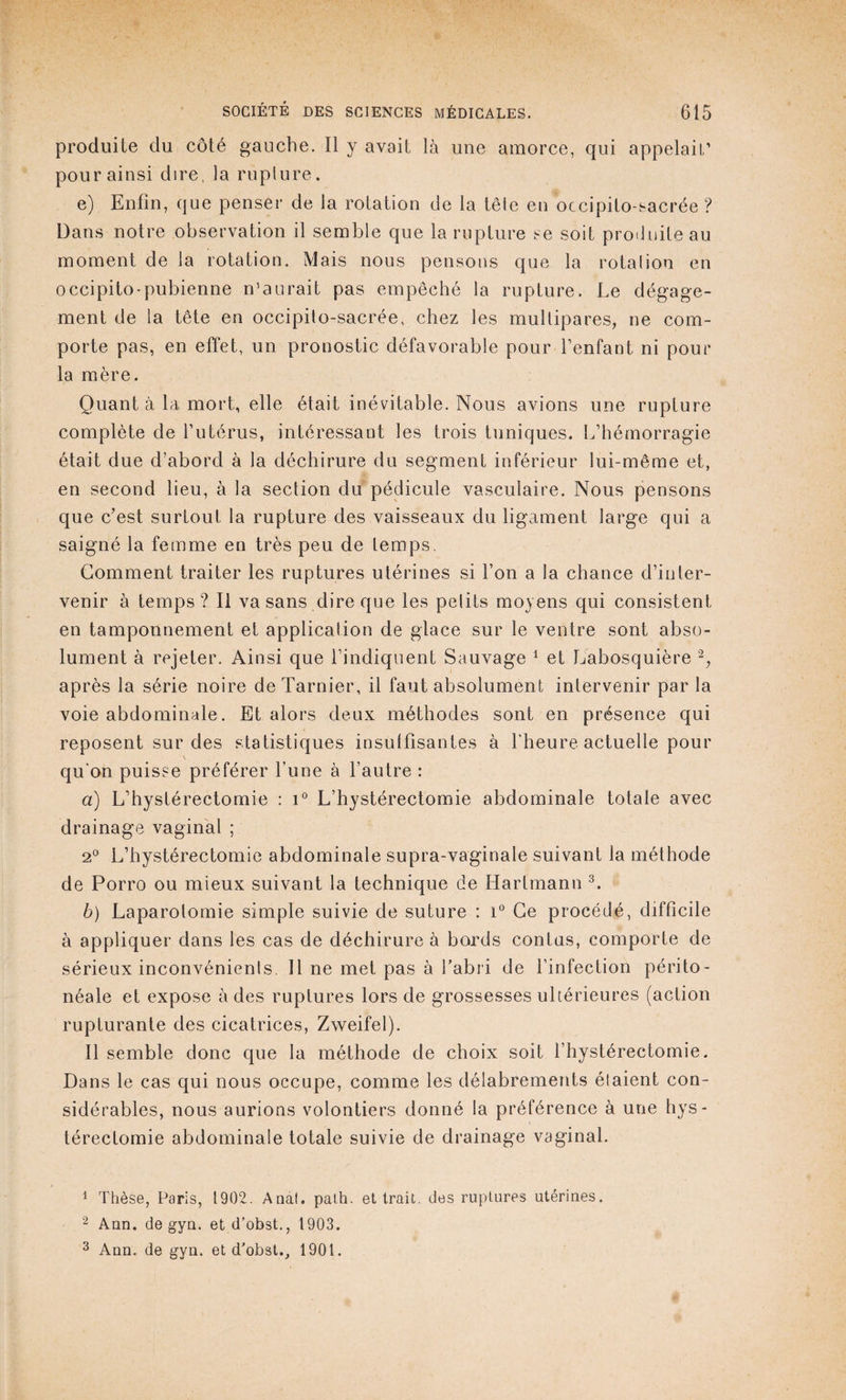 produite du côté gauche. Il y avait là une amorce, qui appelait’ pour ainsi dire, la rupture. e) Enfin, que penser de la rotation de la tête en occipito-sacrée ? Dans notre observation il semble que la rupture se soit produite au moment de la rotation. Mais nous pensons que la rotation en occipito-pubienne n’aurait pas empêché la rupture. Le dégage¬ ment de la tête en occipito-sacrée, chez les multipares, ne com¬ porte pas, en effet, un pronostic défavorable pour l’enfant ni pour la mère. Quant à la mort, elle était inévitable. Nous avions une rupture complète de l’utérus, intéressant les trois tuniques. L’hémorragie était due d’abord à la déchirure du segment inférieur lui-même et, en second lieu, à la section du pédicule vasculaire. Nous pensons que c’est surtout la rupture des vaisseaux du ligament large qui a saigné la femme en très peu de temps. Gomment traiter les ruptures utérines si l’on a la chance d’inter¬ venir à temps? Il va sans dire que les pelits moyens qui consistent en tamponnement et application de glace sur le ventre sont abso¬ lument à rejeter. Ainsi que l’indiquent Sauvage 1 et Labosquière 2, après la série noire deTarnier, il faut absolument intervenir par la voie abdominale. Et alors deux méthodes sont en présence qui reposent sur des statistiques insuffisantes à l’heure actuelle pour \ qu'on puisse préférer l’une à l’autre : a) L’hystérectomie : i° L’hystérectomie abdominale totale avec drainage vaginal ; 2° L’hystérectomie abdominale supra-vaginale suivant la méthode de Porro ou mieux suivant la technique de Hartmann 3. b) Laparotomie simple suivie de suture : i° Ce procédé, difficile à appliquer dans les cas de déchirure à bords contas, comporte de sérieux inconvénients. Il ne met pas à l’abri de l’infection périto¬ néale et expose à des ruptures lors de grossesses ultérieures (action rupturante des cicatrices, Zweifel). Il semble donc que la méthode de choix soit l’hystérectomie. Dans le cas qui nous occupe, comme les délabrements étaient con¬ sidérables, nous aurions volontiers donné la préférence à une hys¬ térectomie abdominale totale suivie de drainage vaginal. 1 Thèse, Paris, 1902. Anat. palh, et trait, des ruptures utérines. 2 Ann. de gyn. et d’obst., 1903. 3 Ann. de gyn. et d'obst., 1901.