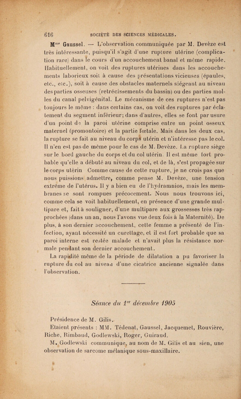 M'ne Gaussel. — L’observation communiquée par M. Devèze est très intéressante, puisqu’il s’agit d’une rupture utérine (complica¬ tion rare) dans le cours d’un accouchement banal et même rapide. Habituellement, on voit des ruptures utérines dans les accouche¬ ments laborieux soit à cause des présentations vicieuses (épaules, etc., etc.), soit à cause des obstacles maternels siégeant au niveau des parties osseuses (rétrécissements du bassin) ou des parties mol¬ les du canal pelvigénital. Le mécanisme de ces ruptures n’est pas toujours le même : dans certains cas, on voit des ruptures par écla¬ tement du segment inférieur; dans d’autres, elles se font par usure d’un point de la paroi utérine comprise entre un point osseux maternel (promontoire) et la partie fœtale. Mais dans les deux cas, la rupture se fait au niveau du corps utérin et n’intéresse pas le col. Il n’en est pas de même pour le cas de M. Devèze. La rupture siège sur le bord gauche du corps et du col utérin. Il est même fort pro¬ bable qu’elle a débuté au niveau du col, et de là, s’est propagée sur le corps utérin Comme cause de cette rupture, je ne crois pas que nous puissions admettre, comme pense M. Devèze, une tension extrême de l’utérus. Il y a bien eu de l’hydramnios, mais les mem¬ branes se sont rompues précocement. Nous nous trouvons ici, comme cela se voit habituellement, en présence d’une grande mul¬ tipare et, fait à souligner, d’une multipare aux grossesses très rap¬ prochées (dans un an, nous l’avons vue deux fois à la Maternité). De plus, à son dernier accouchement, cette femme a présenté de l’in¬ fection, ayant nécessité un curettage, et il est fort probable que sa paroi interne est restée malade et n’avait plus la résistance nor¬ male pendant son dernier accouchement. La rapidité même de la période de dilatation a pu favoriser la rupture du col au niveau d’une cicatrice ancienne signalée dans l’observation. Séance du 1er décembre 1905 Présidence de M. Gilis. Etaient présents : MM. Tédenat, Gaussel, Jacquemet, Rouvière, Riche, Rimbaud, Godlewski, Roger, Guiraud. M. Godlewski communique, au nom de M. Gilis et au sien, une observation de sarcome mélanique sous-maxillaire.