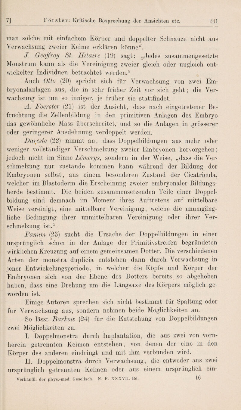 man solche mit einfachem Körper und doppelter Schnauze nicht aus Verwachsung zweier Keime erklären könne“. J. Geoffroy St. Hilaire (19) sagt: „Jedes zusammengesetzte Monstrum kann als die Vereinigung zweier gleich oder ungleich ent¬ wickelter Individuen betrachtet werden.“ Auch Otto (20) spricht sich für Verwachsung von zwei Em¬ bryonalanlagen aus, die in sehr früher Zeit vor sich geht; die Ver¬ wachsung ist um so inniger, je früher sie stattfindet. A. Foerster (21) ist der Ansicht, dass nach eingetretener Be¬ fruchtung die Zellenbildung in den primitiven Anlagen des Embryo das gewöhnliche Mass überschreitet, und so die Anlagen in grösserer oder geringerer Ausdehnung verdoppelt werden. Dareste (22) nimmt an, dass Doppelbildungen aus mehr oder weniger vollständiger Verschmelzung zweier Embryonen hervorgehen; jedoch nicht im Sinne Lemerys, sondern in der Weise, „dass die Ver¬ schmelzung nur zustande kommen kann während der Bildung der Embryonen selbst, aus einem besonderen Zustand der Cicatricula, welcher im Blastoderm die Erscheinung zweier embryonaler Bildungs¬ herde bestimmt. Die beiden zusammensetzenden Teile einer Doppel¬ bildung sind demnach im Moment ihres Auftretens auf mittelbare Weise vereinigt, eine mittelbare Vereinigung, welche die unumgäng¬ liche Bedingung ihrer unmittelbaren Vereinigung oder ihrer Ver¬ schmelzung ist.“ Panum (23) sucht die Ursache der Doppelbildungen in einer ursprünglich schon in der Anlage der Primitivstreifen begründeten wirklichen Kreuzung auf einem gemeinsamen Dotter. Die verschiedenen Arten der monstra duplicia entstehen dann durch Verwachsung in jener Entwickelungsperiode, in welcher die Köpfe und Körper der Embryonen sich von der Ebene des Dotters bereits so abgehoben haben, dass eine Drehung um die Längsaxe des Körpers möglich ge¬ worden ist. Einige Autoren sprechen sich nicht bestimmt für Spaltung oder für Verwachsung aus, sondern nehmen beide Möglichkeiten an. So lässt BarJcow (24) für die Entstehung von Doppelbildungen zwei Möglichkeiten zu. I. Doppelmonstra durch Implantation, die aus zwei von vorn¬ herein getrennten Keimen entstehen, von denen der eine in den Körper des anderen eindringt und mit ihm verbunden wird. II. Doppelmonstra durch Verwachsung, die entweder aus zwei ursprünglich getrennten Keimen oder aus einem ursprünglich ein- Verhandl. der phys.-med. Gesellsch. N. F. XXXVII. Bd. 16