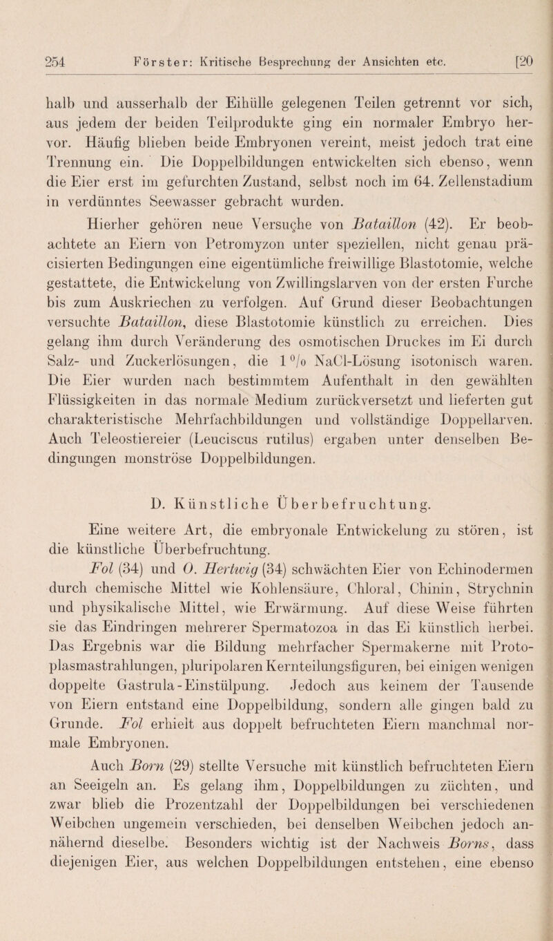 halb und ausserhalb der Eihülle gelegenen Teilen getrennt vor sich, aus jedem der beiden Teilprodukte ging ein normaler Embryo her¬ vor. Häufig blieben beide Embryonen vereint, meist jedoch trat eine Trennung ein. Die Doppelbildungen entwickelten sich ebenso, wenn die Eier erst im gefurchten Zustand, selbst noch im 64. Zellenstadium in verdünntes Seewasser gebracht wurden. Hierher gehören neue Versuche von 2Bataillon (42). Er beob¬ achtete an Eiern von Petromyzon unter speziellen, nicht genau prä- cisierten Bedingungen eine eigentümliche freiwillige Blastotomie, welche gestattete, die Entwickelung von Zwillingslarven von der ersten Furche bis zum Auskriechen zu verfolgen. Auf Grund dieser Beobachtungen versuchte Bataillon, diese Blastotomie künstlich zu erreichen. Dies gelang ihm durch Veränderung des osmotischen Druckes im Ei durch Salz- und Zuckerlösungen, die 1 °/o NaCl-Lösung isotonisch waren. Die Eier wurden nach bestimmtem Aufenthalt in den gewählten Flüssigkeiten in das normale Medium zurückversetzt und lieferten gut charakteristische Mehrfachbildungen und vollständige Doppellarven. Auch Teleostiereier (Leuciscus rutilus) ergaben unter denselben Be¬ dingungen monströse Doppelbildungen. D. Künstliche Überbefruchtung. Eine weitere Art, die embryonale Entwickelung zu stören, ist die künstliche Uberbefruchtung. Fol (34) und 0. Hertwig (34) schwächten Eier von Echinodermen durch chemische Mittel wie Kohlensäure, Chloral, Chinin, Strychnin und physikalische Mittel, wie Erwärmung. Auf diese Weise führten sie das Eindringen mehrerer Spermatozoa in das Ei künstlich herbei. Das Ergebnis war die Bildung mehrfacher Spermakerne mit Proto¬ plasmastrahlungen, pluripolaren Kernteilungsfiguren, bei einigen wenigen doppelte Gastrula- Einstülpung. Jedoch aus keinem der Tausende von Eiern entstand eine Doppelbildung, sondern alle gingen bald zu Grunde. Fol erhielt aus doppelt befruchteten Eiern manchmal nor¬ male Embryonen. Auch Born (29) stellte Versuche mit künstlich befruchteten Eiern an Seeigeln an. Es gelang ihm, Doppelbildungen zu züchten, und zwar blieb die Prozentzahl der Doppelbildungen bei verschiedenen Weibchen ungemein verschieden, bei denselben Weibchen jedoch an¬ nähernd dieselbe. Besonders wichtig ist der Nachweis Borns, dass diejenigen Eier, aus welchen Doppelbildungen entstehen, eine ebenso