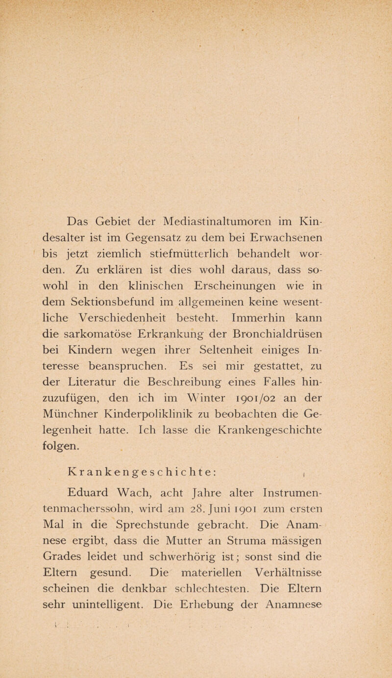 ■ • ■. ' c - . ' ;• :, -• ■ - ; . ;• : W \ Das Gebiet der Mediastinaltumoren im Kin¬ desalter ist im Gegensatz zu dem bei Erwachsenen bis jetzt ziemlich stiefmütterlich behandelt wor¬ den. Zu erklären ist dies wohl daraus, dass so¬ wohl in den klinischen Erscheinungen wie in dem Sektionsbefund im allgemeinen keine wesent¬ liche Verschiedenheit besteht. Immerhin kann die sarkomatöse Erkrankung der Bronchialdrüsen bei Kindern wegen ihrer Seltenheit einiges In¬ teresse beanspruchen. Es sei mir gestattet, zu der Literatur die Beschreibung eines Falles hin¬ zuzufügen, den ich im Winter 1901/02 an der Münchner Kinderpoliklinik zu beobachten die Ge¬ legenheit hatte. Ich lasse die Krankengeschichte folgen. Krankengeschichte: 1 Eduard Wach, acht Jahre alter Instrumen¬ tenmacherssohn, wird am 28. Juni 1901 zum ersten Mal in die Sprechstunde gebracht. Die Anam¬ nese ergibt, dass die Mutter an Struma massigen Grades leidet und schwerhörig ist; sonst sind die Eltern gesund. Die materiellen Verhältnisse scheinen die denkbar schlechtesten. Die Eltern sehr unintelligent. Die Erhebung der Anamnese i i , . I I . : ; ; .