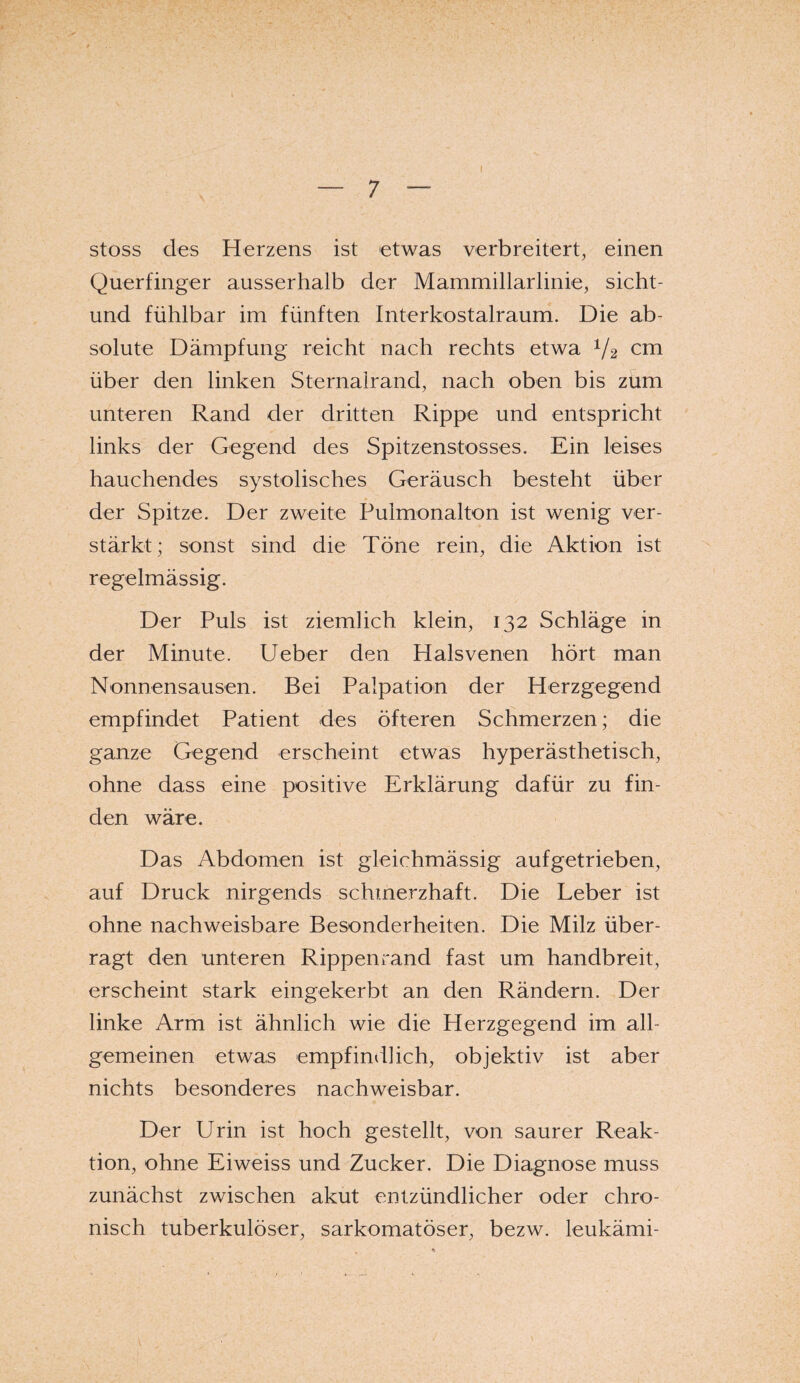 stoss des Herzens ist etwas verbreitert, einen Querfinger ausserhalb der Mamrnillarlinie, sicht- und fühlbar im fünften Interkostalraum. Die ab¬ solute Dämpfung reicht nach rechts etwa V2 cm über den linken Sternalrand, nach oben bis zum unteren Rand der dritten Rippe und entspricht links der Gegend des Spitzenstosses. Ein leises hauchendes systolisches Geräusch besteht über der Spitze. Der zweite Pulmonalton ist wenig ver¬ stärkt; sonst sind die Töne rein, die Aktion ist regelmässig. Der Puls ist ziemlich klein, 132 Schläge in der Minute. Ueber den Halsvenen hört man Nonnensausen. Bei Palpation der Herzgegend empfindet Patient des öfteren Schmerzen; die ganze Gegend erscheint etwas hyperästhetisch, ohne dass eine positive Erklärung dafür zu fin¬ den wäre. Das Abdomen ist gleichmässig aufgetrieben, auf Druck nirgends schmerzhaft. Die Leber ist ohne nachweisbare Besonderheiten. Die Milz über¬ ragt den unteren Rippenrand fast um handbreit, erscheint stark eingekerbt an den Rändern. Der linke Arm ist ähnlich wie die Herzgegend im all¬ gemeinen etwas empfindlich, objektiv ist aber nichts besonderes nachweisbar. Der Urin ist hoch gestellt, von saurer Reak¬ tion, ohne Eiweiss und Zucker. Die Diagnose muss zunächst zwischen akut entzündlicher oder chro¬ nisch tuberkulöser, sarkomatöser, bezw. leukämi-