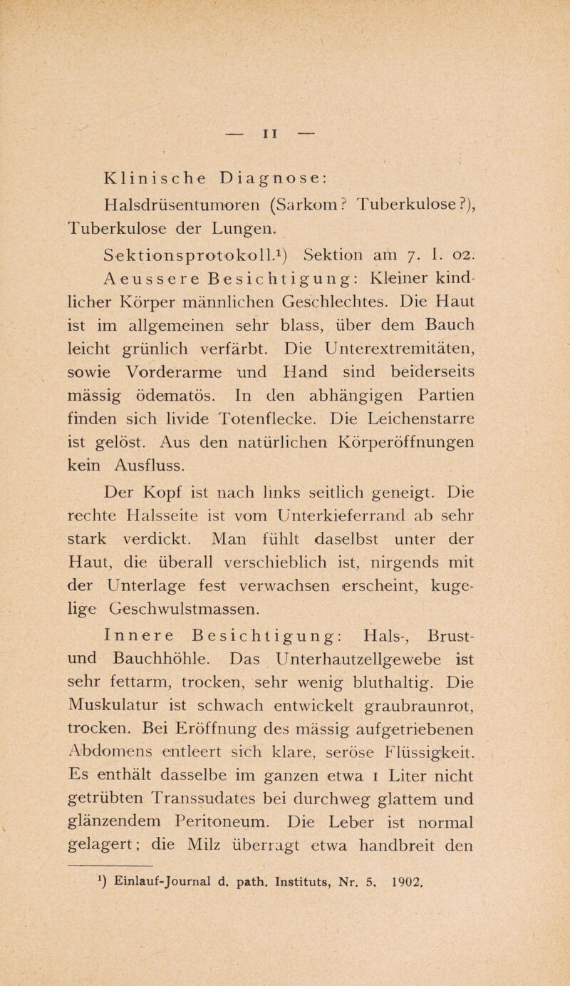 Klinische Diagnose: Halsdrüsentumoren (Sarkom? Tuberkulose?), Tuberkulose der Lungen. Sektionsprotokoll.1) Sektion am 7. 1. 02. Aeussere Besichtigung: Kleiner kind¬ licher Körper männlichen Geschlechtes. Die Haut ist im allgemeinen sehr blass, über dem Bauch leicht grünlich verfärbt. Die Unterextremitäten, sowie Vorderarme und Hand sind beiderseits mässig ödematös. In den abhängigen Partien finden sich livide Totenflecke. Die Leichenstarre ist gelöst. Aus den natürlichen Körperöffnungen kein Ausfluss. Der Kopf ist nach links seitlich geneigt. Die rechte Halsseite ist vom Unterkieferrand ab sehr stark verdickt. Man fühlt daselbst unter der Haut, die überall verschieblich ist, nirgends mit der Unterlage fest verwachsen erscheint, kuge¬ lige Geschwulstmassen. Innere Besichtigung: Hals-, Brust- und Bauchhöhle. Das Unterhautzellgewebe ist sehr fettarm, trocken, sehr wenig bluthaltig. Die Muskulatur ist schwach entwickelt graubraunrot, trocken. Bei Eröffnung des mässig aufgetriebenen Abdomens entleert sich klare, seröse Flüssigkeit. Es enthält dasselbe im ganzen etwa 1 Liter nicht getrübten Transsudates bei durchweg glattem und glänzendem Peritoneum. Die Leber ist normal gelagert; die Milz überragt etwa handbreit den *) Einlauf-Journal d. path. Instituts, Nr. 5. 1902.