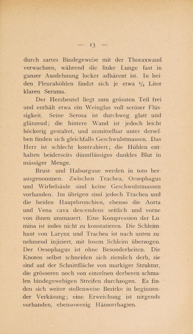 durch zartes Bindegewebe mit der Thoraxwand verwachsen, während die linke Lunge fast in ganzer Ausdehnung locker adhärent ist. In bei¬ den Pleurahöhlen findet sich je etwa Vr Liter klaren Serums. Der Herzbeutel liegt zum grössten Teil frei und enthält etwa ein Weinglas voll seröser Flüs¬ sigkeit. Seine Serosa ist durchweg glatt und glänzend; die hintere Wand ist jedoch leicht höckerig gestaltet, und unmittelbar unter dersel¬ ben finden sich gleichfalls Geschwulstmassen. Das Herz ist schlecht kontrahiert; die Höhlen ent¬ halten beiderseits dünnflüssiges dunkles Blut in mässiger Menge. Brust- und Halsorgane werden in toto her¬ ausgenommen. Zwischen Trachea, Oesophagus und Wirbelsäule sind keine Geschwulstmassen vorhanden. Im übrigen sind jedoch Trachea und die beiden Hauptbronchien, ebenso die Aorta und Vena cava descendens seitlich und vorne von ihnen ummauert. Eine Kompression der Lu¬ mina ist indes nicht zu konstatieren. Die Schleim¬ haut von Larynx und Trachea ist nach unten zu¬ nehmend injiziert, mit losem Schleim überzogen. Der Oesophagus ist ohne Besonderheiten. Die Knoten selbst schneiden sich ziemlich derb, sie sind auf der Schnittfläche von markiger Struktur, die grösseren noch von einzelnen derberen schma¬ len bindegewebigen Streifen durchzogen. Es fin¬ den sich weiter stellenweise Bezirke in beginnen¬ der Verkäsung; eine Erweichung ist nirgends vorhanden, ebensowenig Hämorrhagien,