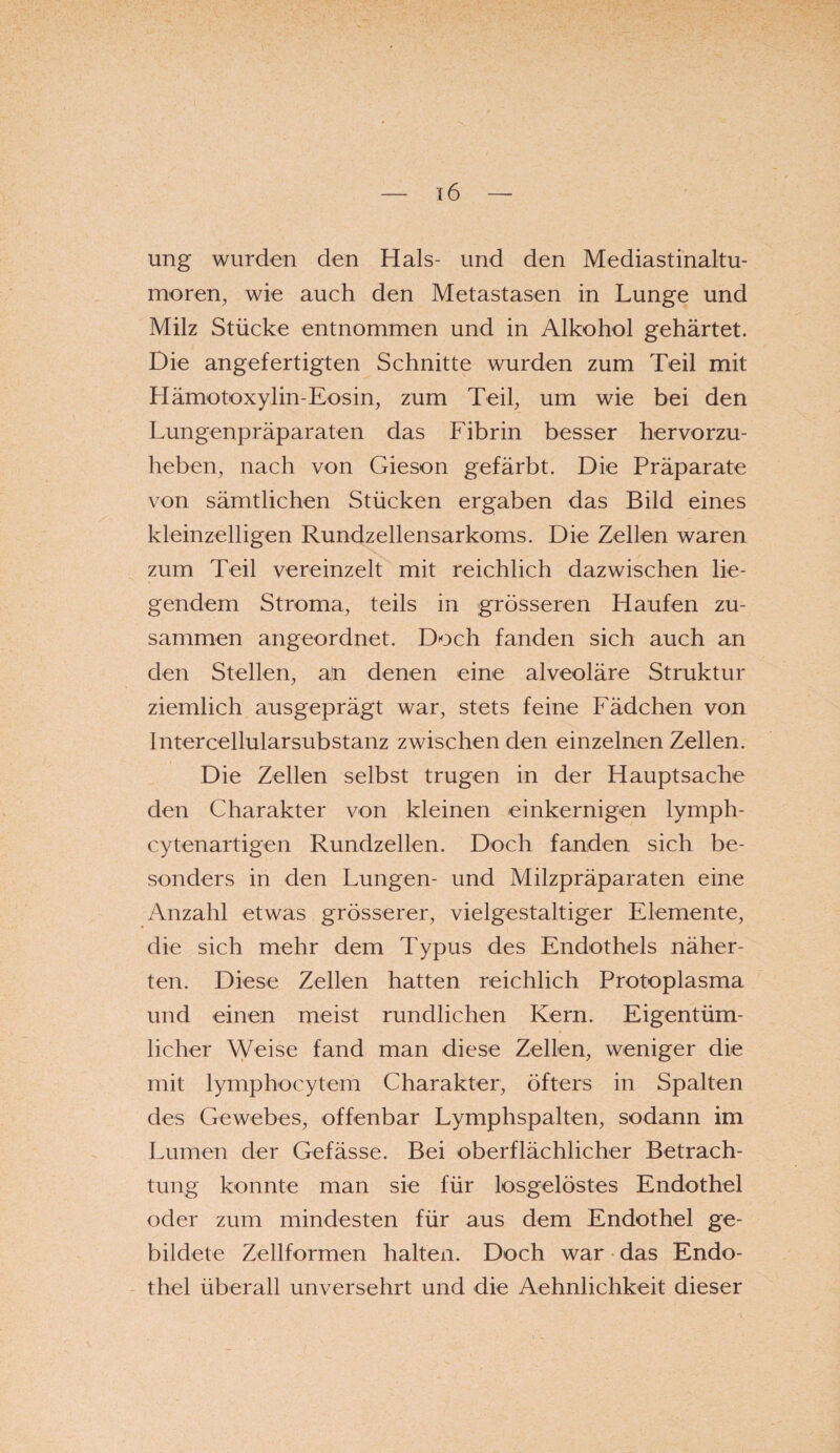 ung wurden den Hals- und den Mediastinaltu- moren, wie auch den Metastasen in Lunge und Milz Stücke entnommen und in Alkohol gehärtet. Die angefertigten Schnitte wurden zum Teil mit Hämotoxylin-Eosin, zum Teil, um wie bei den Lungenpräparaten das Fibrin besser hervorzu¬ heben, nach von Gieson gefärbt. Die Präparate von sämtlichen Stücken ergaben das Bild eines kleinzelligen Rundzellensarkoms. Die Zellen waren zum Teil vereinzelt mit reichlich dazwischen lie¬ gendem Stroma, teils in grösseren Haufen zu¬ sammen angeordnet. Doch fanden sich auch an den Stellen, an denen eine alveoläre Struktur ziemlich ausgeprägt war, stets feine Fädchen von Intercellularsubstanz zwischen den einzelnen Zellen. Die Zellen selbst trugen in der Hauptsache den Charakter von kleinen einkernigen lymph- cytenartigen Rundzellen. Doch fanden sich be¬ sonders in den Lungen- und Milzpräparaten eine Anzahl etwas grösserer, vielgestaltiger Elemente, die sich mehr dem Typus des Endothels näher¬ ten. Diese Zellen hatten reichlich Protoplasma und einen meist rundlichen Kern. Eigentüm¬ licher Weise fand man diese Zellen, weniger die mit lymphocytem Charakter, öfters in Spalten des Gewebes, offenbar Lymphspalten, sodann im Lumen der Gefässe. Bei oberflächlicher Betrach¬ tung konnte man sie für losgelöstes Endothel oder zum mindesten für aus dem Endothel ge¬ bildete Zellformen halten. Doch war das Endo¬ thel überall unversehrt und die Aehnlichkeit dieser