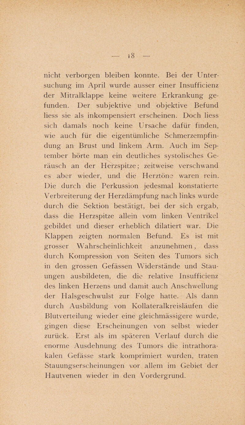 nicht verborgen bleiben konnte. Bei der Unter¬ suchung im April wurde ausser einer Insufficienz der Mitralklappe keine weitere Erkrankung ge¬ funden. Der subjektive und objektive Befund liess sie als inkompensiert erscheinen. Doch liess sich damals noch keine Ursache dafür finden, wie auch für die eigentümliche Schmerzempfin¬ dung an Brust und linkem Arm. Auch im Sep¬ tember hörte man ein deutliches systolisches Ge¬ räusch an der Herzspitze; zeitweise verschwand es aber wieder, und die Herztöne waren rein. Die durch die Perkussion jedesmal konstatierte Verbreiterung der Herzdämpfung nach links wurde durch die Sektion bestätigt, bei der sich ergab, dass die Herzspitze allein vom linken Ventrikel gebildet und dieser erheblich dilatiert war. Die Klappen zeigten normalen Befund. Es ist mit grosser Wahrscheinlichkeit anzunehmen, dass durch Kompression von Seiten des Tumors sich in den grossen Gefässen Widerstände und Stau¬ ungen ausbildeten, die die relative Insufficienz des linken Herzens und damit auch Anschwellung der Halsgeschwulst zur Folge hatte. Als dann durch Ausbildung von Kollateralkreisläufen die Blutverteilung wieder eine gleichmässigere wurde, gingen diese Erscheinungen von selbst wieder zurück. Erst als im späteren Verlauf durch die enorme Ausdehnung des Tumors die intrathora¬ kalen Gefässe stark komprimiert wurden, traten Stauungserscheinungen vor allem im Gebiet der Hautvenen wieder in den Vordergrund.