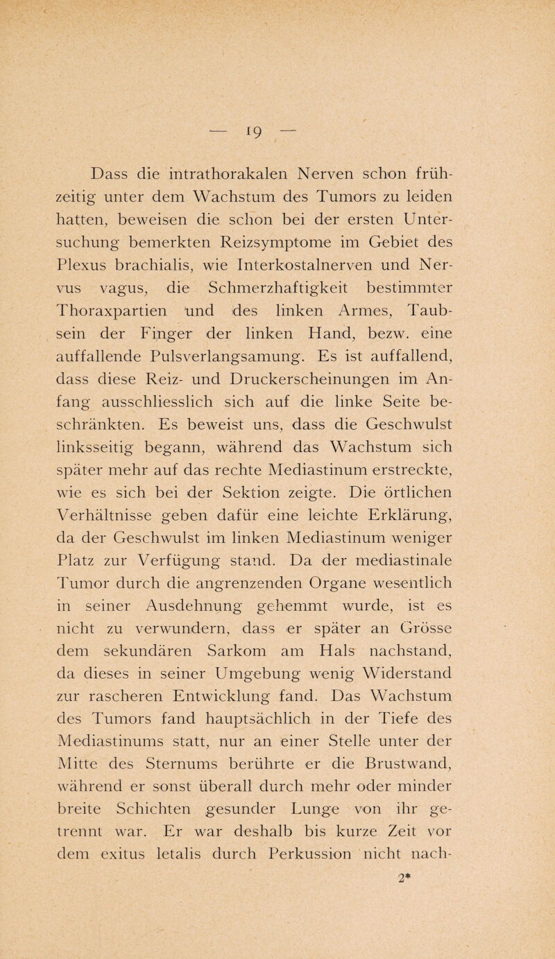 Dass die intrathorakalen Nerven schon früh¬ zeitig unter dem Wachstum des Tumors zu leiden hatten, beweisen die schon bei der ersten Unter¬ suchung bemerkten Reizsymptome im Gebiet des Plexus brachialis, wie Interkostalnerven und Ner¬ vus vagus, die Schmerzhaftigkeit bestimmter Thoraxpartien ünd des linken Armes, Taub¬ sein der Finger der linken Hand, bezw. eine auffallende Pulsverlangsamung. Es ist auffallend, dass diese Reiz- und Druckerscheinungen im An¬ fang ausschliesslich sich auf die linke Seite be¬ schränkten. Es beweist uns, dass die Geschwulst linksseitig begann, während das Wachstum sich später mehr auf das rechte Mediastinum erstreckte, wie es sich bei der Sektion zeigte. Die örtlichen Verhältnisse geben dafür eine leichte Erklärung, da der Geschwulst im linken Mediastinum weniger Platz zur Verfügung stand. Da der mediastinale Tumor durch die angrenzenden Organe wesentlich in seiner Ausdehnung gehemmt wurde, ist es nicht zu verwundern, dass er später an Grösse dem sekundären Sarkom am Hals nachstand, da dieses in seiner Umgebung wenig Widerstand zur rascheren Entwicklung fand. Das Wachstum des Tumors fand hauptsächlich in der Tiefe des Mediastinums statt, nur an einer Stelle unter der Mitte des Sternums berührte er die Brustwand, während er sonst überall durch mehr oder minder breite Schichten gesunder Lunge von ihr ge¬ trennt war. Er war deshalb bis kurze Zeit vor dem exitus letalis durch Perkussion nicht nach- 2*