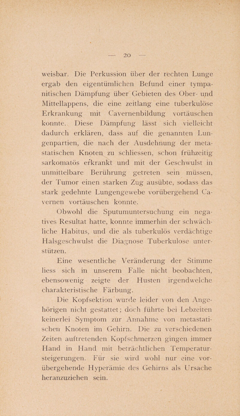 weisbar. Die Perkussion über der rechten Lunge ergab den eigentümlichen Befund einer tympa- nitischen Dämpfung über Gebieten des Ober- und Mittellappens, die eine zeit lang eine tuberkulöse Erkrankung mit Cavernenbildung vortäuschen konnte. Diese Dämpfung lässt sich vielleicht dadurch erklären, dass auf die genannten Lun¬ genpartien, die nach der Ausdehnung der meta¬ statischen Knoten zu schliessen, schon frühzeitig sarkomatös erkrankt und mit der Geschwulst in unmittelbare Berührung getreten sein müssen, der Tumor einen starken Zug ausübte, sodass das stark gedehnte Lungengewebe vorübergehend Ca- vcrnen vortäuschen konnte. Obwohl die Sputumuntersuchung ein nega¬ tives Resultat hatte, konnte immerhin der schwäch¬ liche Habitus, und die als tuberkulös verdächtige Halsgeschwulst die Diagnose Tuberkulose unter¬ stützen. Eine wesentliche Veränderung der Stimme liess sich in unserem Falle nicht beobachten, ebensowenig zeigte der Husten irgendwelche charakteristische Färbung. Die Kopf Sektion wurde leider von den Ange¬ hörigen nicht gestattet; doch führte bei Lebzeiten keinerlei Symptom zur Annahme von metastati¬ schen Knoten im Gehirn. Die zu verschiedenen Zeiten auftretenden Kopfschmerzen gingen immer Hand in Hand mit beträchtlichen Temperatur¬ steigerungen. Für sie wird wohl nur eine vor¬ übergehende Hyperämie des Gehirns als Ursache heranzuziehen sein.