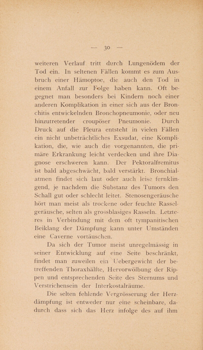 weiteren Verlauf tritt durch Lungenödem der Tod ein. In seltenen Fällen kommt es zum Aus¬ bruch einer Hämoptoe, die auch den Tod in einem Anfall zur Folge haben kann. Oft be¬ gegnet man besonders bei Kindern noch einer anderen Komplikation in einer sich aus der Bron¬ chitis entwickelnden Bronchopneumonie, oder neu hinzutretender croupöser Pneumonie. Durch Druck auf die Pleura entsteht in vielen Fällen ein nicht unbeträchtliches Exsudat, eine Kompli¬ kation, die, wie auch die vorgenannten, die pri¬ märe Erkrankung leicht verdecken und ihre Dia¬ gnose erschweren kann. Der Pektoralfremitus ist bald abgeschwächt, bald verstärkt. Bronchial¬ atmen findet sich laut oder auch leise fernkhn- gend, je nachdem die Substanz des Tumors den Schall gut oder schlecht leitet. Stenosengeräusche hört man meist als trockene oder feuchte Rassel¬ geräusche, selten als grossblasiges Rasseln. Letzte¬ res in Verbindung mit dem oft tympanitischen Beiklang der Dämpfung kann unter Umständen eine Caverne vortäuschen. Da sich der Tumor meist unregelmässig in seiner Entwicklung auf eine Seite beschränkt, findet man zuweilen ein Uebergewicht der be¬ treffenden Thoraxhälfte, Plervorwölbung der Rip¬ pen und entsprechenden Seite des Sternums und Verstrichensein der Interkostalräume. Die selten fehlende Vergrösserung der Herz¬ dämpfung ist entweder nur eine scheinbare, da¬ durch dass sich das Plerz infolge des auf ihm