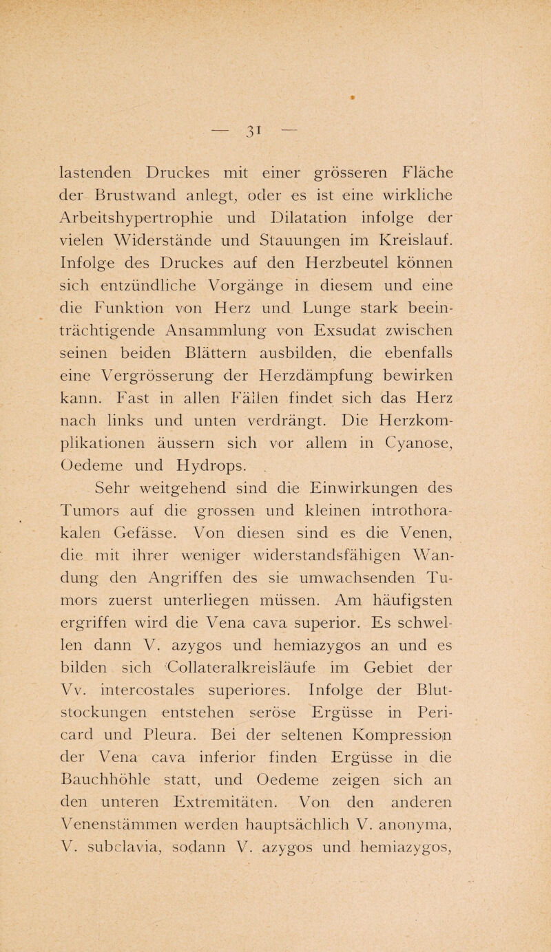 f lastenden Druckes mit einer grösseren Fläche der Brustwand anlegt, oder es ist eine wirkliche Arbeitshypertrophie und Dilatation infolge der vielen Widerstände und Stauungen im Kreislauf. Infolge des Druckes auf den Herzbeutel können sich entzündliche Vorgänge in diesem und eine die Funktion von Herz und Lunge stark beein¬ trächtigende Ansammlung von Exsudat zwischen seinen beiden Blättern ausbilden, die ebenfalls eine Vcrgrösserung der Herzdämpfung bewirken kann. Fast in allen Fällen findet sich das Herz nach links und unten verdrängt. Die Herzkom¬ plikationen äussern sich vor allem in Cyanose, Oedeme und Hydrops. Sehr weitgehend sind die Einwirkungen des Tumors auf die grossen und kleinen introthora- kalen Gefässe. Von diesen sind es die Venen, die mit ihrer weniger widerstandsfähigen Wan¬ dung den Angriffen des sie umwachsenden Tu¬ mors zuerst unterliegen müssen. Am häufigsten ergriffen wird die Vena cava superior. Es schwel¬ len dann V. azygos und hemiazygos an und es bilden sich Collateralkreisläufe im Gebiet der Vv. intercostales superiores. Infolge der Blut¬ stockungen entstehen seröse Ergüsse in Peri¬ card und Pleura. Bei der seltenen Kompression der Vena cava inferior finden Ergüsse in die Bauchhöhle statt, und Oedeme zeigen sich an den unteren Extremitäten. Von den anderen Venenstämmen werden hauptsächlich V. anonyma, V. subclavia, sodann V. azygos und hemiazygos,