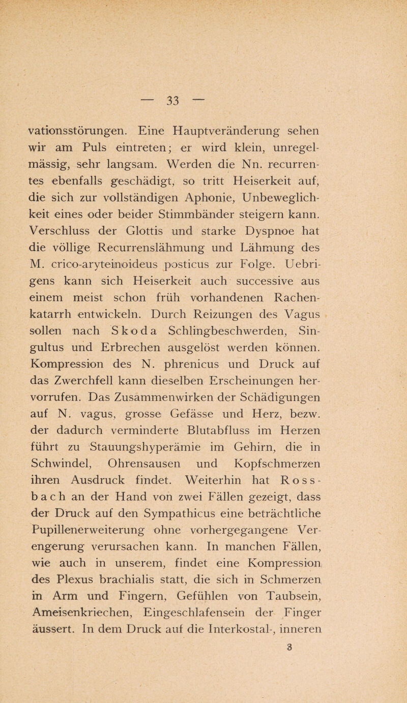 vations Störungen. Eine Haupt Veränderung sehen wir am Puls eintreten; er wird klein, unregel¬ mässig, sehr langsam. Werden die Nn. recurren- tes ebenfalls geschädigt, so tritt Heiserkeit auf, die sich zur vollständigen Aphonie, Unbeweglich¬ keit eines oder beider Stimmbänder steigern kann. Verschluss der Glottis und starke Dyspnoe hat die völlige Recurrenslähmung und Lähmung des M. crioo-aryteinoideus posticus zur Folge. Uebri- gens kann sich Heiserkeit auch successive aus einem meist schon früh vorhandenen Rachen¬ katarrh entwickeln. Durch Reizungen des Vagus sollen nach Skoda Schlingbeschwerden, Sin- gultus und Erbrechen ausgelöst werden können. Kompression des N. phrenicus und Druck auf das Zwerchfell kann dieselben Erscheinungen her- vorrufen. Das Zusammenwirken der Schädigungen auf N. vagus, grosse Gefässe und Herz, bezw. der dadurch verminderte Blutabfluss im Herzen führt zu Stauungshyperämie im Gehirn, die in Schwindel, Ohrensausen und Kopfschmerzen ihren Ausdruck findet. Weiterhin hat Ross¬ bach an der Hand von zwei Fällen gezeigt, dass der Druck auf den Sympathicus eine beträchtliche Pupillenerweiterung ohne vorhergegangene Ver¬ engerung verursachen kann. In manchen Fällen, wie auch in unserem, findet eine Kompression, des Plexus brachialis statt, die sich in Schmerzen, in Arm und Fingern, Gefühlen von Taubsein, Ameisenkriechen, Eingeschlafensein der Finger äussert. In dem Druck auf die Interkostal-, inneren 3