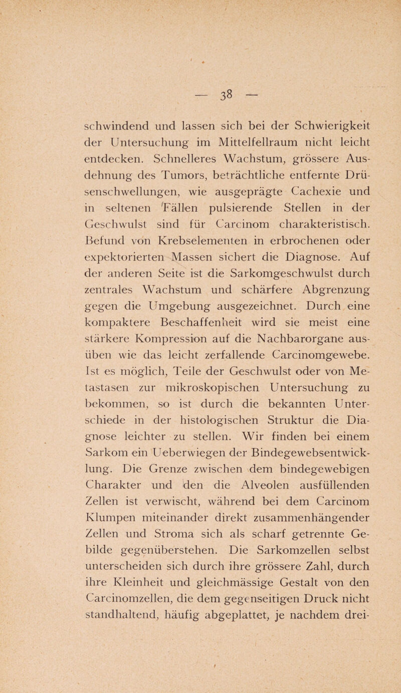 i - 38 - ' * schwindend und lassen sich bei der Schwierigkeit der Untersuchung im Mittelfellraum nicht leicht entdecken. Schnelleres Wachstum, grössere Aus¬ dehnung des Tumors, beträchtliche entfernte Drü¬ senschwellungen, wie ausgeprägte Cachexie und in seltenen 'Fällen pulsierende Stellen in der Geschwulst sind für Carcinom charakteristisch. Befund von Krebselementen in erbrochenen oder expektorierten Massen sichert die Diagnose. Auf der anderen Seite ist die Sarkomgeschwulst durch zentrales Wachstum und schärfere Abgrenzung gegen die Umgebung ausgezeichnet. Durch eine kompaktere Beschaffenheit wird sie meist eine stärkere Kompression auf die Nachbarorgane aus¬ üben wie das leicht zerfallende Carcinomgewebe. Ist es möglich, Teile der Geschwulst oder von Me¬ tastasen zur mikroskopischen Untersuchung zu bekommen, so ist durch die bekannten Unter¬ schiede in der histologischen Struktur die Dia¬ gnose leichter zu stellen. Wir finden bei einem Sarkom ein Ueberwiegen der Bindegewebsentwick- lung. Die Grenze zwischen dem bindegewebigen Charakter und den die Alveolen ausfüllenden Zellen ist verwischt, während bei dem Carcinom Klumpen miteinander direkt zusammenhängender Zellen und Stroma sich als scharf getrennte Ge¬ bilde gegenüberstehen. Die Sarkomzellen selbst unterscheiden sich durch ihre grössere Zahl, durch ihre Kleinheit und gleichmässige Gestalt von den Carcinomzellen, die dem gegenseitigen Druck nicht standhaltend, häufig abgeplattet, je nachdem drei-