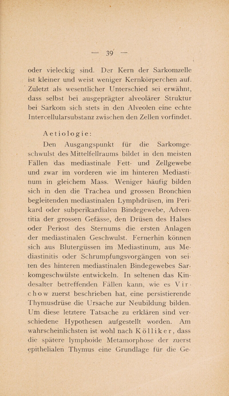 oder vieleckig sind. Der Kern der Sarkomzelle ist kleiner und weist weniger Kernkörperchen auf. Zuletzt als wesentlicher Unterschied sei erwähnt, dass selbst bei ausgeprägter alveolärer Struktur bei Sarkom sich stets in den Alveolen eine echte Intercellularsubstanz zwischen den Zellen vorfindet. A e t i o 1 o g i e : Den Ausgangspunkt für die Sarkomge¬ schwulst des Mittelfellraums bildet in den meisten Fällen das mediastinale Fett- und Zellgewebe und zwar im vorderen wie im hinteren Mediasti¬ num in gleichem Mass. Weniger häufig bilden sich in den die Trachea und grossen Bronchien begleitenden mediastinalen Lymphdrüsen, im Peri¬ kard oder subperikardialen Bindegewebe, Adven- titia der grossen Gefässe, den Drüsen des Halses oder Periost des Sternums die ersten Anlagen der mediastinalen Geschwulst. Fernerhin können sich aus Blutergüssen im Mediastinum, aus Me¬ diastinitis oder Schrumpfungsvorgängen von sei¬ ten des hinteren mediastinalen Bindegewebes Sar¬ komgeschwülste entwickeln. In seltenen das Kin¬ desalter betreffenden Fällen kann, wie es Vir- ch ow zuerst beschrieben hat, eine persistierende Thymusdrüse die Ursache zur Neubildung bilden. Um diese letztere Tatsache zu erklären sind ver¬ schiedene Hypothesen aufgestellt worden. Am wahrscheinlichsten ist wohl nach K ö 11 i k e r, dass die spätere lymphoide Metamorphose der zuerst epithelialen Thymus eine Grundlage für die Ge-