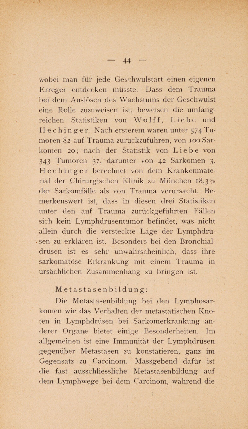 i- 44 — wobei man für jede Geschwulstart einen eigenen Erreger entdecken müsste. Dass dem Trauma bei dem Auslösen des Wachstums der Geschwulst eine Rolle zuzuweisen ist, beweisen die umfang¬ reichen Statistiken von W o 1 f f, Liebe und Hechinger. Nach ersterem waren unter 574Tu¬ moren 82 auf Trauma zurückzuführen, von 100 Sar¬ komen 20; nach der Statistik von Lieb e von 343 Tumoren 37, darunter von 42 Sarkomen 3. Hechinger berechnet von dem Krankenmate¬ rial der Chirurgischen Klinik zu München 1 8,30/0 der Sarkomfälle als von Trauma verursacht. Be¬ merkenswert ist, dass in diesen drei Statistiken unter den auf Trauma zurückgeführten Fällen sich kein Lymphdrüsentumor befindet, was nicht allein durch die versteckte Lage der Lymphdrü- . sen zu erklären ist. Besonders bei den Bronchial¬ drüsen ist eis sehr unwahrscheinlich, dass ihre sarkomatöse Erkrankung mit einem Trauma in ursächlichen Zusammenhang zu bringen ist. Metastasenbildung: Die Metastasenbildung bei den Lymphosar¬ komen wie das Verhalten der metastatischen Kno¬ ten in Lymphdrüsen bei Sarkomerkrankung an¬ derer Organe bietet einige Besonderheiten. Im allgemeinen ist eine Immunität der Lymphdrüsen gegenüber Metastasen zu konstatieren, ganz im Gegensatz zu Carcinom. Massgebend dafür ist die fast ausschliessliche Metastasenbildung auf dem Lymphwege bei dem Carcinom, während die • 1 : ‘ .■ .*' _ 1.