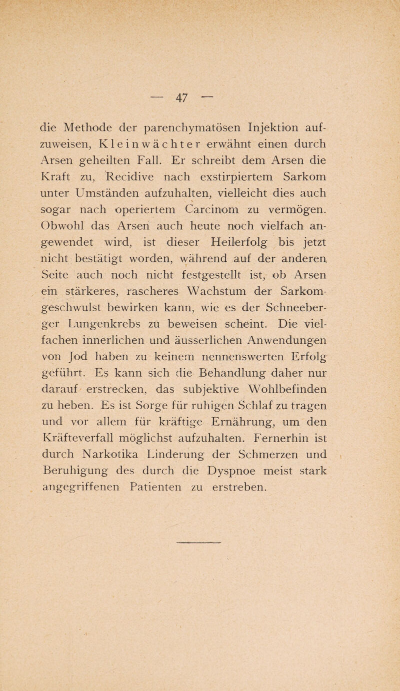 die Methode der parenchymatösen Injektion auf¬ zuweisen, Kleinwächter erwähnt einen durch Arsen geheilten Fall. Er schreibt dem Arsen die Kraft zu, Recidive nach exstirpiertem Sarkom unter Umständen aufzuhalten, vielleicht dies auch sogar nach operiertem Carcinom zu vermögen. Obwohl das Arsen auch heute noch vielfach an¬ gewendet wird, ist dieser Heilerfolg bis jetzt nicht bestätigt worden, während auf der anderen Seite auch noch nicht festgestellt ist, ob Arsen ein stärkeres, rascheres Wachstum der Sarkom¬ geschwulst bewirken kann, wie es der Schneeber¬ ger Lungenkrebs zu beweisen scheint. Die viel¬ fachen innerlichen und äusserlichen Anwendungen von Jod haben zu keinem nennenswerten Erfolg geführt. Es kann sich die Behandlung daher nur darauf erstrecken, das subjektive Wohlbefinden zu heben. Es ist Sorge für ruhigen Schlaf zu tragen und vor allem für kräftige Ernährung, um den Kräfteverfall möglichst aufzuhalten. Fernerhin ist durch Narkotika Linderung der Schmerzen und Beruhigung des durch die Dyspnoe meist stark angegriffenen Patienten zu erstreben.