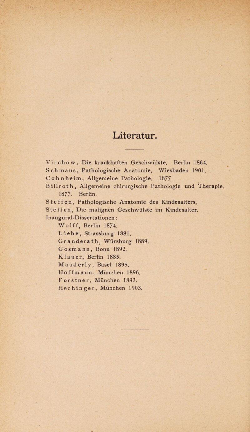 Literatur. Virchow, Die krankhaften Geschwülste. Berlin 1864. Schmaus, Pathologische Anatomie. Wiesbaden 1901. Cohnheim, Allgemeine Pathologie. 1877. Billroth, Allgemeine chirurgische Pathologie und Therapie. 1877. Berlin. Steffen, Pathologische Anatomie des Kindesaiters, Steffen, Die malignen Geschwülste im Kindesalter. Inaugural-Dissertationen: Wolff, Berlin 1874. Liebe, Strassburg 1881. Granderath, Würzburg 1889. Gosmann, Bonn 1892. Kl au er, Berlin 1885. Mauderly, Basel 1895. Hoffmann, München 1896. Forstner, München 1893. Hechinger, München 1903.