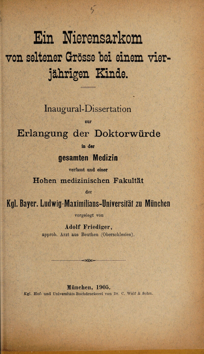 7 Ein Nierensarkom von seltener Grösse bei einem vier jährigen Kinde. Inaugural-Dissertation zur Erlangung der Doktorwürde in der gesamten Medizin verfasst und einer Hohen medizinischen Fakultät der Kgl. Bayer. Ludwig-Maximilians-Universiläl zu München vorgelegt von Adolf Friediger, approb. Arzt aus Beuthen (Oberschlesien). ----—-c2££)e>---—- München, 1905. Kgl. Hof- und Universitäts-Buchdruckerei von Dr. C. Wolf & Sohn.