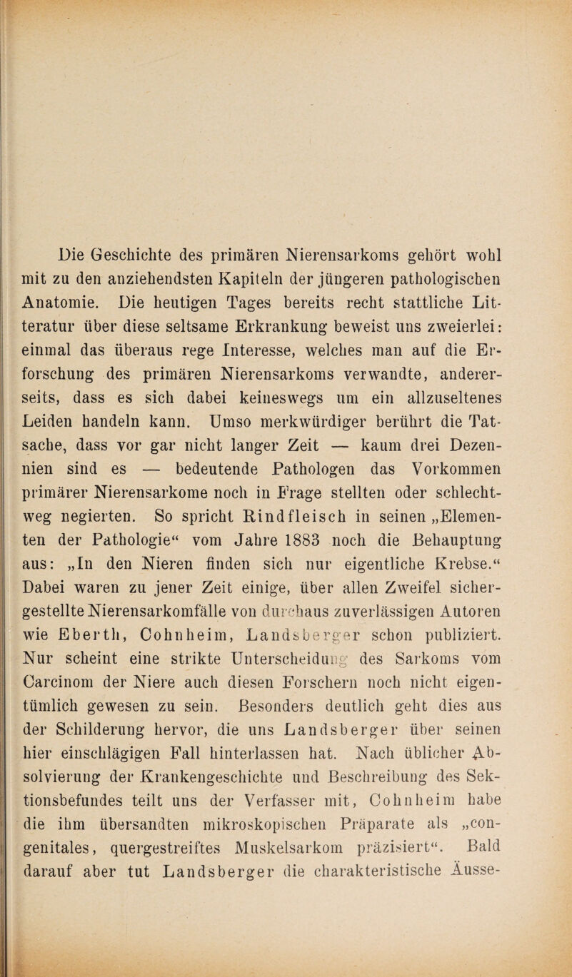 Die Geschichte des primären Nierensarkoms gehört wohl mit zu den anziehendsten Kapiteln der jüngeren pathologischen Anatomie. Die heutigen Tages bereits recht stattliche Lit- teratur über diese seltsame Erkrankung beweist uns zweierlei: einmal das überaus rege Interesse, welches man auf die Er¬ forschung des primären Nierensarkoms verwandte, anderer¬ seits, dass es sich dabei keineswegs um ein allzuseltenes Leiden handeln kann. Umso merkwürdiger berührt die Tat¬ sache, dass vor gar nicht langer Zeit — kaum drei Dezen¬ nien sind es — bedeutende Pathologen das Vorkommen primärer Nierensarkome noch in Erage stellten oder schlecht¬ weg negierten. So spricht Rindfleisch in seinen „Elemen¬ ten der Pathologie“ vom Jahre 1883 noch die Behauptung aus: „In den Nieren finden sich nur eigentliche Krebse.“ Dabei waren zu jener Zeit einige, über allen Zweifel sicher¬ gestellte Nierensarkomfälle von durchaus zuverlässigen Autoren wie Eberth, Cohn heim, Landsberger schon publiziert. Nur scheint eine strikte Unterscheidung des Sarkoms vom Carcinom der Niere auch diesen Forschern noch nicht eigen¬ tümlich gewesen zu sein. Besonders deutlich geht dies aus der Schilderung hervor, die uns Landsberger über seinen hier einschlägigen Fall hinterlassen hat. Nach üblicher Ab¬ solvierung der Krankengeschichte und Beschreibung des Sek¬ tionsbefundes teilt uns der Verfasser mit, Cohn heim habe die ihm übersandten mikroskopischen Präparate als „con¬ genitales, quergestreiftes Muskelsarkom präzisiert“. Bald darauf aber tut Landsberger die charakteristische Äusse-