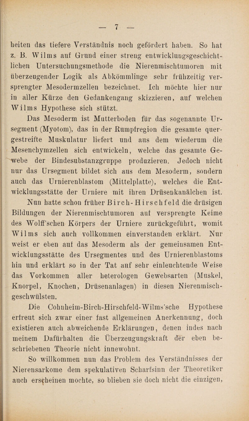 beiten das tiefere Verständnis noch gefördert haben. So hat z. B. Wilms auf Grund einer streng entwicklungsgeschicht¬ lichen Untersuchungsmethode die Nierenmischtumoren mit überzeugender Logik als Abkömmlinge sehr frühzeitig ver¬ sprengter Mesodermzellen bezeichnet. Ich möchte hier nur in aller Kürze den Gedankengang skizzieren, auf welchen Wilms Hypothese sich stützt. Das Mesoderm ist Mutterboden für das sogenannte Ur- segment (Myotom), das in der Rumpfregion die gesamte quer¬ gestreifte Muskulatur liefert und aus dem wiederum die Mesenchymzellen sich entwickeln, welche das gesamte Ge¬ webe der Bindesubstanzgruppe produzieren. Jedoch nicht nur das Ursegment bildet sich aus dem Mesoderm, sondern auch das Urnierenblastom (Mittelplatte), welches die Ent¬ wicklungsstätte der Urniere mit ihren Drüsenkanälchen ist. Nun hatte schon früher Birch-Hirschfeld die drüsigen Bildungen der Nierenmischtumoren auf versprengte Keime des Wolffsehen Körpers der Urniere zurückgefühlt, womit Wilms sich auch vollkommen einverstanden erklärt. Nur weist er eben auf das Mesoderm als der gemeinsamen Ent- wicklungsstätte des Ursegmentes und des Urnierenblastoms hin und erklärt so in der Tat auf sehr einleuchtende Weise das Vorkommen aller heterologen Gewebsarten (Muskel, Knorpel, Knochen, Drüsenanlagen) in diesen Nierenmisch¬ geschwülsten. Die Cohnheim-Birch-Hirschfeld-Wilms’sche Hypothese erfreut sich zwar einer fast allgemeinen Anerkennung, doch existieren auch abweichende Erklärungen, denen indes nach meinem Dafürhalten die Überzeugungskraft der eben be¬ schriebenen Theorie nicht innewohnt. So willkommen nun das Problem des Verständnisses der Nierensarkome dem spekulativen Scharfsinn der Theoretiker auch erscheinen mochte, so blieben sie doch nicht die einzigen,