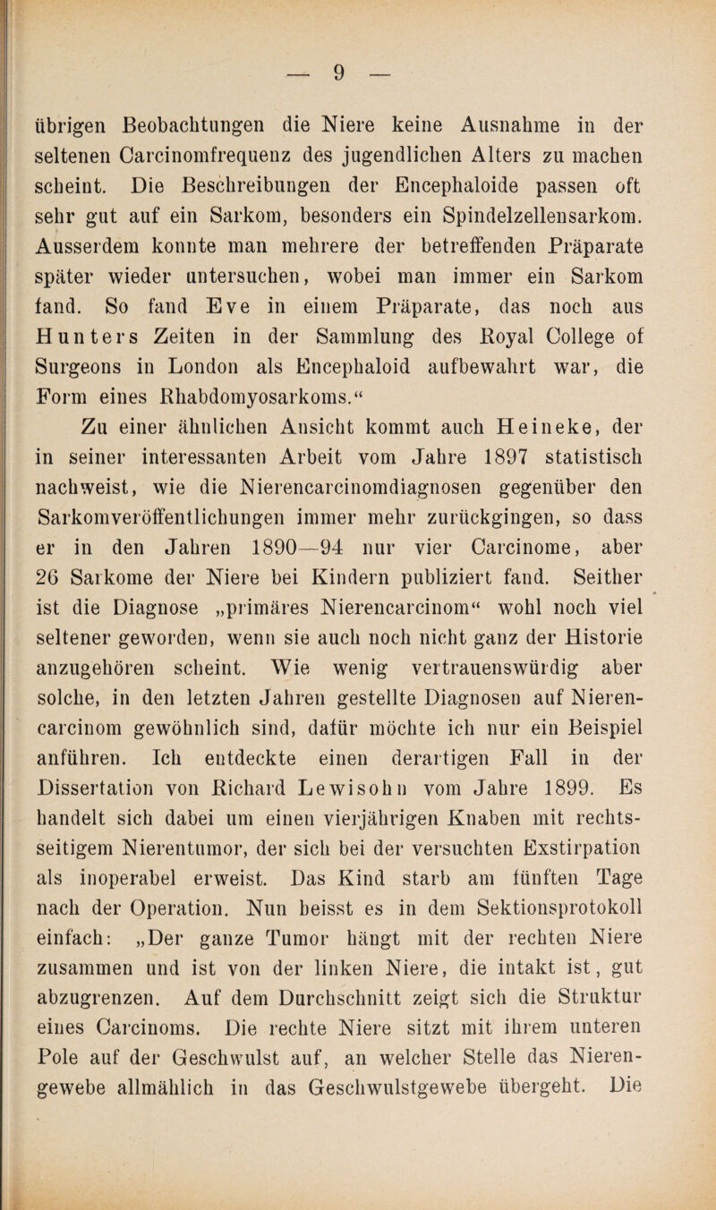 übrigen Beobachtungen die Niere keine Ausnahme in der seltenen Carcinomfrequenz des jugendlichen Alters zu machen scheint. Die Beschreibungen der Encephaloide passen oft sehr gut auf ein Sarkom, besonders ein Spindelzellensarkom. Ausserdem konnte man mehrere der betreffenden Präparate später wieder untersuchen, wobei man immer ein Sarkom fand. So fand Eve in einem Präparate, das noch aus Hunters Zeiten in der Sammlung des Boyal College of Surgeons in London als Encephaloid aufbewahrt war, die Form eines Rhabdomyosarkoms.“ Zu einer ähnlichen Ansicht kommt auch Heineke, der in seiner interessanten Arbeit vom Jahre 1897 statistisch nach weist, wie die Nierencarcinomdiagnosen gegenüber den Sarkomveröffentlichungen immer mehr zurückgingen, so dass er in den Jahren 1890—94 nur vier Carcinome, aber 26 Sarkome der Niere bei Kindern publiziert fand. Seither ist die Diagnose „primäres Nierencarcinom“ wohl noch viel seltener geworden, wenn sie auch noch nicht ganz der Historie anzugehören scheint. Wie wenig vertrauenswürdig aber solche, in den letzten Jahren gestellte Diagnosen auf Nieren¬ carcinom gewöhnlich sind, dafür möchte ich nur ein Beispiel anführen. Ich entdeckte einen derartigen Fall in der Dissertation von Richard Lewisohn vom Jahre 1899. Es handelt sich dabei um einen vierjährigen Knaben mit rechts¬ seitigem Nierentumor, der sich bei der versuchten Exstirpation als inoperabel erweist. Das Kind starb am fünften Tage nach der Operation. Nun heisst es in dem Sektionsprotokoll einfach: „Der ganze Tumor hängt mit der rechten Niere zusammen und ist von der linken Niere, die intakt ist, gut abzugrenzen. Auf dem Durchschnitt zeigt sich die Struktur eines Carcinoms. Die rechte Niere sitzt mit ihrem unteren Pole auf der Geschwulst auf, an welcher Stelle das Nieren¬ gewebe allmählich in das Geschwulstgewebe übergeht. Die