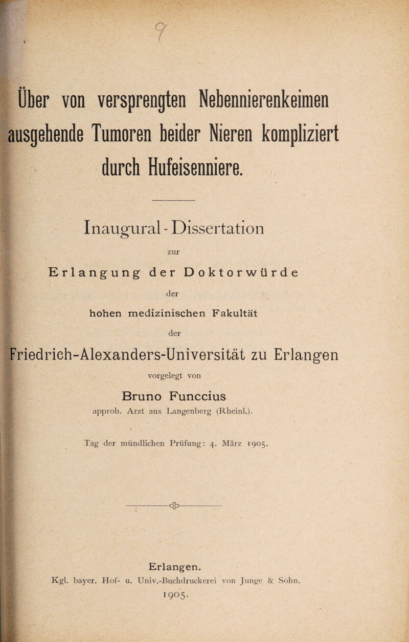 Über von versprengten Nebennierenkeimen ausgehende Tumoren beider Nieren kompliziert II durch Hufeisenniere. Inaugural - Dissertation zur Erlangung der Doktorwürde der hohen medizinischen Fakultät der Friedrieh-Alexanders-Universität zu Erlangen vorgelegt von Bruno Funccius approb. Arzt aus Langenberg (Rheinl.). Tag der mündlichen Prüfung: 4. März 1905. <8> Erlangen. Kgl. bayer. Hof- u. Univ.-Buchdruckerei von Junge & Sohn.