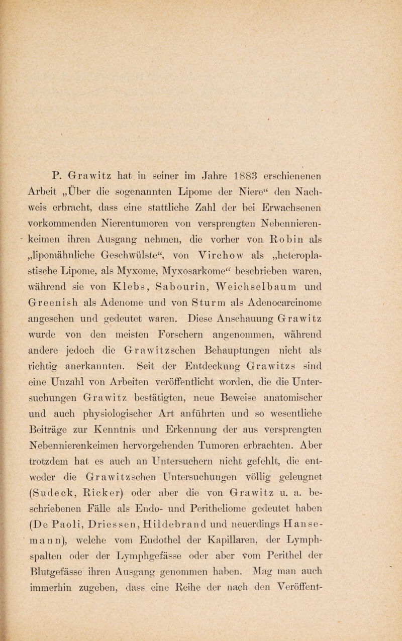 Arbeit „Über die sogenannten Lipome der Niere“ den Nach¬ weis erbracht, dass eine stattliche Zahl der bei Erwachsenen vorkommenden Nierentumoren von versprengten Nebennieren- - keimen ihren Ausgang nehmen, die vorher von Robin als „lipomähnliche Geschwülste“, von Virchow als „heteropla¬ stische Lipome, als Myxome, Myxosarkome“ beschrieben waren, während sie von Klebs, Sabourin, Weichselbaum und Greenish als Adenome und von Sturm als Adenocarcinome angesehen und gedeutet waren. Diese Anschauung Grawitz wurde von den meisten Forschern angenommen, während andere jedoch die Grawitzschen Behauptungen nicht als richtig anerkannten. Seit der Entdeckung Grawitzs sind eine Unzahl von Arbeiten veröffentlicht worden, die die Unter¬ suchungen Grawitz bestätigten, neue Beweise anatomischer und auch physiologischer Art anführten und so wesentliche Beiträge zur Kenntnis und Erkennung der aus versprengten Nebennierenkeimen hervorgehenden Tumoren erbrachten. Aber trotzdem hat es auch an Untersuchern nicht gefehlt, die ent¬ weder die Grawitzschen Untersuchungen völlig geleugnet (Sudeck, Rick er) oder aber die von Grawitz u. a. be¬ schriebenen Fälle als Endo- und Peritheliome gedeutet haben (D e Paoli, Driessen, Hildebrand und neuerdings Hanse¬ mann), welche vom Endothel der Kapillaren, der Lymph¬ spalten oder der Lymphgefässe oder aber vom Perithel der Blutgefässe ihren Ausgang genommen haben. Mag man auch immerhin zugeben, dass eine Reihe der nach den Veröffent-