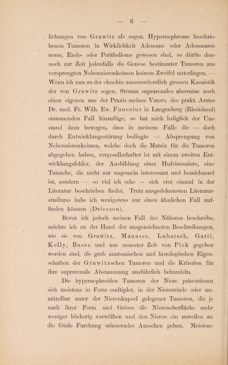 lichungen von Grawitz als sogen. Hypernephrome beschrie¬ benen Tumoren in Wirklichkeit Adenome oder Adenocarci- nome, Endo- oder Peritheliome gewesen sind, so dürfte den¬ noch zur Zeit jedenfalls die Genese bestimmter Tumoren aus versprengten Nebennierenkeimen keinem Zweifel unterliegen. — Wenn ich nun zu der ohnehin ausserordentlich grossen Kasuistik der von Grawitz sogen. Struma suprarenales aberratae noch einen eigenen aus der Praxis meines Vaters, des prakt. Arztes Dr. med. Fr. Wilh. Ew. Funccius in Langenberg (Rheinland) stammenden Fall hinzufüge, so hat mich lediglich der Um¬ stand dazu bewogen, dass in meinem Falle die — doch durch Entwicklungsstörung bedingte — Absprengung von Nebennierenkeimen, welche doch die Matrix für die Tumoren abgegeben haben, vergesellschaftet ist mit einem zweiten Ent¬ wicklungsfehler, der Ausbildung einer Hufeisenniere, eine Tatsache, die nicht nur ungemein interessant und bezeichnend ist, sondern — so viel ich sehe — sich erst einmal in der Literatur beschrieben findet. Trotz ausgedehntesten Literatur¬ studiums habe ich wenigstens nur einen ähnlichen Fall auf- finden können (Dri essen). Bevor ich jedoch meinen Fall des Näheren beschreibe, möchte ich an der Hand der ausgezeichneten Beschreibungen, wie sie von Grawitz, Manasse, Lubarsch, Gatti, Kelly, Busse und aus neuester Zeit von Pick gegeben worden sind, die grob anatomischen und histologischen Eigen¬ schaften der Grawitzschen Tumoren und die Kriterien für ihre suprarenale Abstammung ausführlich behandeln. Die hypernephroiden Tumoren der Niere präsentieren sich meistens in Form multipler, in der Nierenrinde oder un¬ mittelbar unter der Nierenkapsel gelegener Tumoren, die je nach ihrer Form und Grösse die Nierenoberfläche mehr weniger höckerig vorwölben und den Nieren ein zuweilen an die fötale Furchung erinnerndes Aussehen geben. Meistens