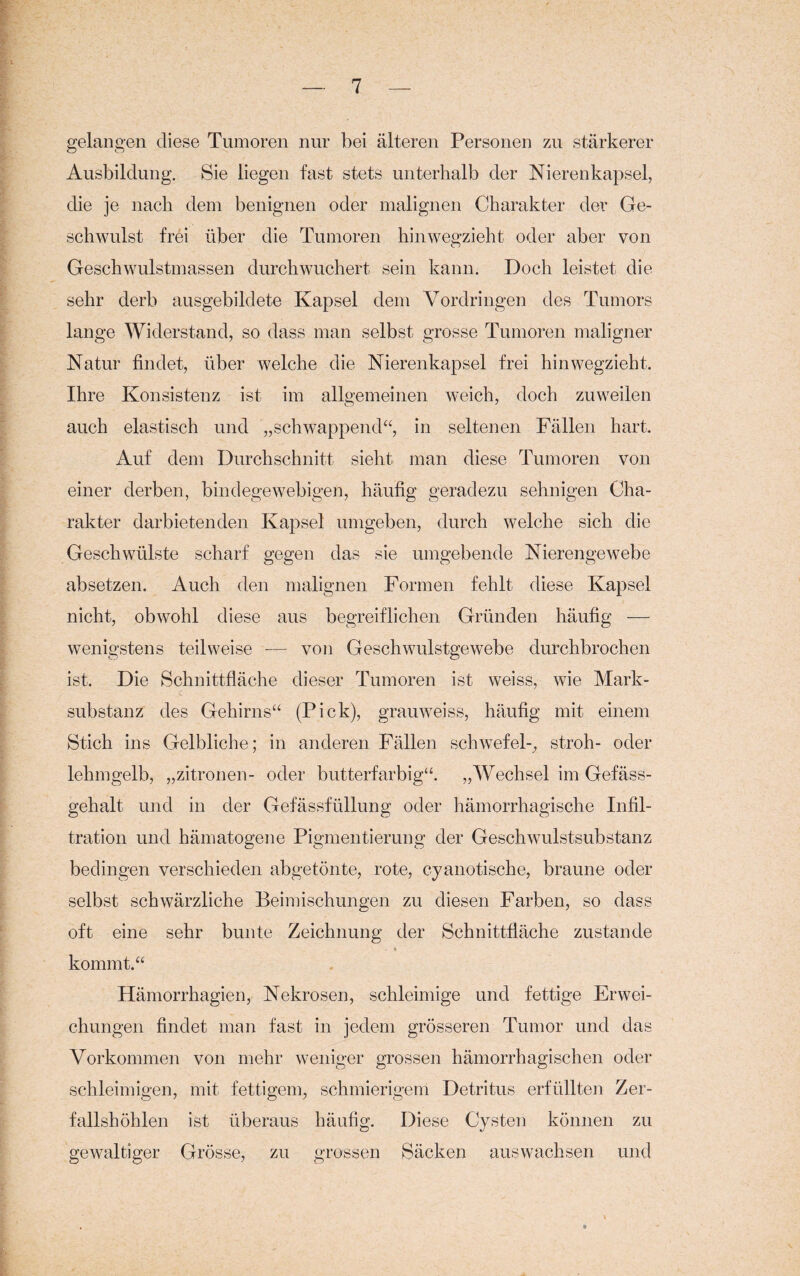 gelangen diese Tumoren nur bei älteren Personen zu stärkerer Ausbildung. Sie liegen fast stets unterhalb der Nierenkapsel, die je nach dem benignen oder malignen Charakter der Ge¬ schwulst frei über die Tumoren hinwegzieht oder aber von Geschwulstmassen durch wuchert sein kann. Doch leistet die sehr derb ausgebildete Kapsel dem Vordringen des Tumors lange Widerstand, so dass man selbst grosse Tumoren maligner Natur findet, über welche die Nierenkapsel frei hinwegzieht. Ihre Konsistenz ist im allgemeinen weich, doch zuweilen auch elastisch und „schwappend“, in seltenen Fällen hart. Auf dem Durchschnitt sieht man diese Tumoren von einer derben, bindegewebigen, häufig geradezu sehnigen Cha¬ rakter darbietenden Kapsel umgeben, durch welche sich die Geschwülste scharf gegen das sie umgebende Nierengewebe absetzen. Auch den malignen Formen fehlt diese Kapsel nicht, obwohl diese aus begreiflichen Gründen häufig — wenigstens teilweise — von Geschwulstgewebe durchbrochen ist. Die Schnittfläche dieser Tumoren ist weiss, wie Mark¬ substanz des Gehirns“ (Pick), grauweiss, häufig mit einem Stich ins Gelbliche; in anderen Fällen Schwefel-, stroh- oder lehmgelb, „zitronen- oder butterfarbig“. „Wechsel im Gefäss- gehalt und in der Gefässfüllung oder hämorrhagische Infil¬ tration und hämatogene Pigmentierung der Geschwulstsubstanz bedingen verschieden abgetönte, rote, cyanotische, braune oder selbst schwärzliche Beimischungen zu diesen Farben, so dass oft eine sehr bunte Zeichnung der Schnittfläche zustande kommt.“ Hämorrhagien, Nekrosen, schleimige und fettige Erwei¬ chungen findet man fast in jedem grösseren Tumor und das Vorkommen von mehr weniger grossen hämorrhagischen oder schleimigen, mit fettigem, schmierigem Detritus erfüllten Zer¬ fallshöhlen ist überaus häufig. Diese Cysten können zu gewaltiger Grösse, zu grossen Säcken auswachsen und