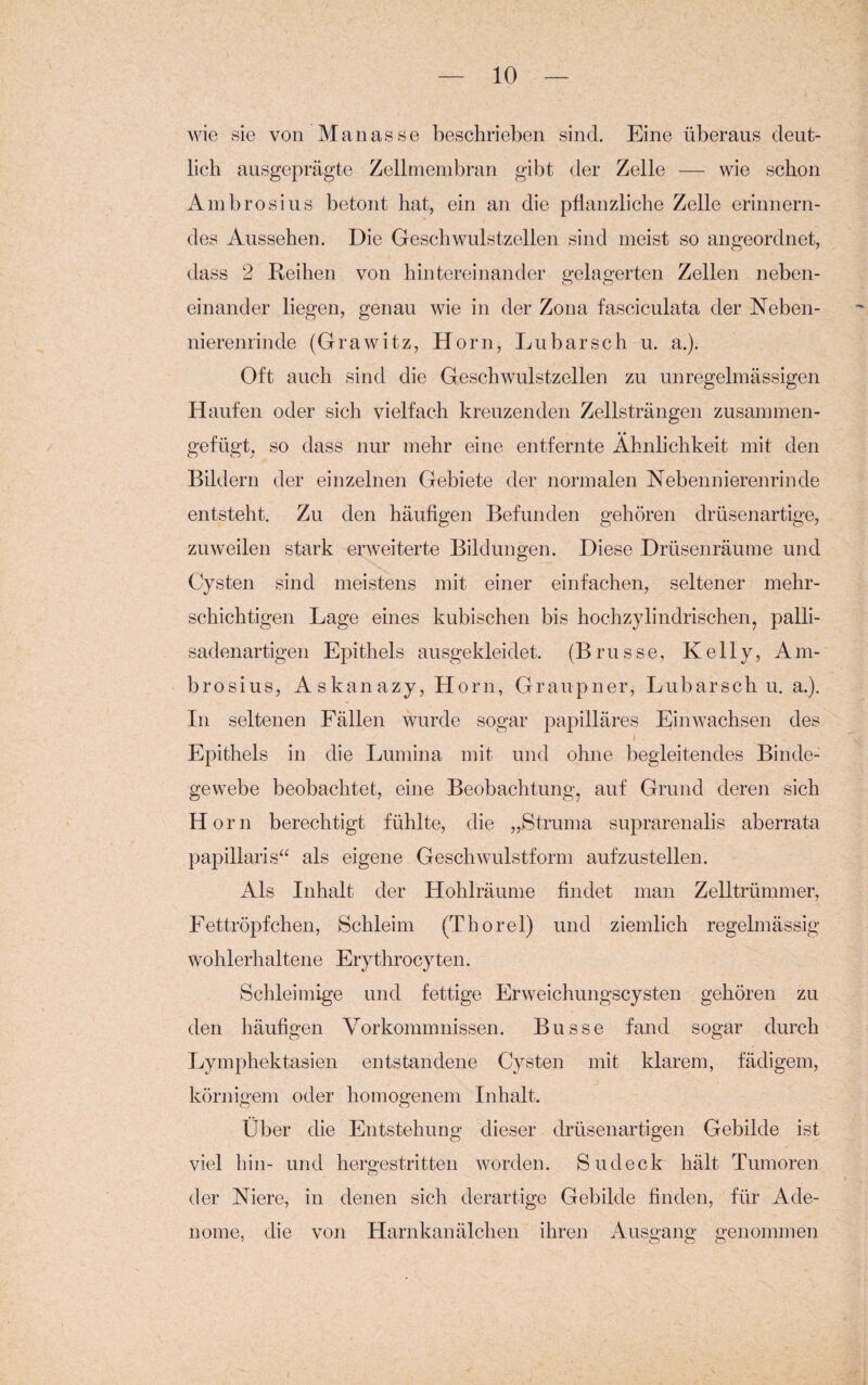 wie sie von Ma nasse beschrieben sind. Eine überaus deut¬ lich ausgeprägte Zellmembran gibt der Zelle — wie schon Ambrosius betont hat, ein an die pflanzliche Zelle erinnern¬ des Aussehen. Die Geschwulstzellen sind meist so angeordnet, dass 2 Reihen von hintereinander gelagerten Zellen neben¬ einander liegen, genau wie in der Zona fasciculata der Neben¬ nierenrinde (Grawitz, Horn, Lu bar sch u. a.). Oft auch sind die Geschwulstzellen zu unregelmässigen Haufen oder sich vielfach kreuzenden Zellsträngen zusammen¬ gefügt. so dass nur mehr eine entfernte Ähnlichkeit mit den Bildern der einzelnen Gebiete der normalen Nebennierenrinde entsteht. Zu den häufigen Befunden gehören drüsenartige, zuweilen stark erweiterte Bildungen. Diese Drüsenräume und Cysten sind meistens mit einer einfachen, seltener mehr¬ schichtigen Lage eines kubischen bis hochzylindrischen, palli- sadenartigen Epithels ausgekleidet. (Brusse, Kelly, Am¬ brosius, Askanazy, Horn, Graupner, Lubarsch u. a.). In seltenen Fällen wurde sogar papilläres Ein wachsen des Epithels in die Lumina mit und ohne begleitendes Binde¬ gewebe beobachtet, eine Beobachtung, auf Grund deren sich Horn berechtigt fühlte, die „Struma suprarenalis aberrata papillaris“ als eigene Geschwulstform aufzustellen. Als Inhalt der Hohlräume findet man Zelltrümmer, Fettröpfchen, Schleim (Thorei) und ziemlich regelmässig wohlerhaltene Erythrocyten. Schleimige und fettige Erweichungscysten gehören zu den häufigen Vorkommnissen. Busse fand sogar durch Lymphektasien entstandene Cysten mit klarem, fädigem, körnigem oder homogenem Inhalt. Über die Entstehung dieser drüsenartigen Gebilde ist viel hin- und hergestritten worden. Sudeck hält Tumoren der Niere, in denen sich derartige Gebilde finden, für Ade¬ nome, die von Harnkanälchen ihren Ausgang genommen