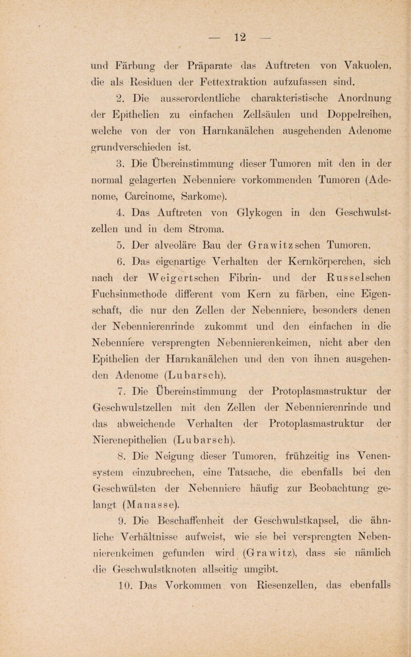 und Färbung der Präparate das Auftreten von Vakuolen, die als Residuen der Fettextraktion aufzufassen sind. 2. Die ausserordentliche charakteristische Anordnung der Epithelien zu einfachen Zellsäulen und Doppelreihen, welche von der von Harnkanälchen ausgehenden Adenome grundverschieden ist. 3. Die Übereinstimmung dieser Tumoren mit den in der normal gelagerten Nebenniere vorkommenden Tumoren (Ade¬ nome, Carcinome, Sarkome). 4. Das Auftreten von Glykogen in den Geschwulst¬ zellen und in dem Stroma. 5. Der alveoläre Bau der Grawitzsehen Tumoren. 6. Das eigenartige Verhalten der Kernkörperchen, sich nach der W e i g e r t, sehen Fibrin- und der Rüssel sehen Fuchsinmethode different vom Kern zu färben, eine Eigen¬ schaft, die nur den Zellen der Nebenniere, besonders denen der Nebennierenrinde zukommt und den einfachen in die Nebenniere versprengten Nebennierenkeimen, nicht aber den Epithelien der Harnkanälchen und den von ihnen ausgehen¬ den Adenome (Lu bar sch). 7. Die Übereinstimmung der Protoplasmastruktur der Geschwulstzellen mit den Zellen der Nebennierenrinde und das abweichende Verhalten der Protoplasmastruktur der Nierenepithelien (Lu b ar s c h). 8. Die Neigung dieser Tumoren, frühzeitig ins Venen¬ system einzubrechen, eine Tatsache, die ebenfalls bei den Geschwülsten der Nebenniere häufig zur Beobachtung ge¬ langt (Ma nasse). 9. Die Beschaffenheit der Geschwulstkapsel, die ähn¬ liche Verhältnisse auf weist, wie sie bei versprengten Neben¬ nierenkeimen gefunden wird (Grawitz), dass sie nämlich die Geschwulstknoten allseitig umgibt. 10. Das Vorkommen von Riesenzellen, das ebenfalls