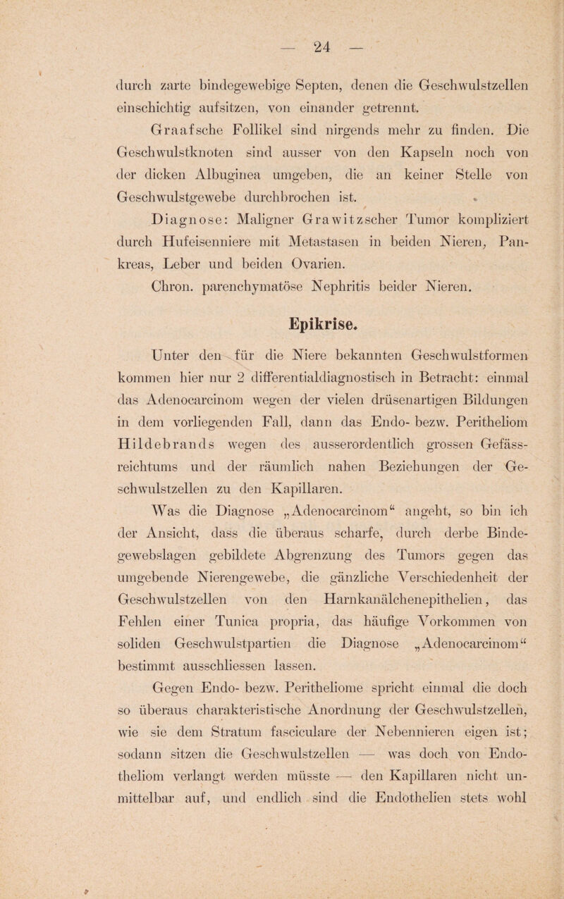 durch zarte bindegewebige Septen, denen die Geschwulstzellen einschichtig aufsitzen, von einander getrennt. Graafsche Follikel sind nirgends mehr zu finden. Die Geschwulstknoten sind ausser von den Kapseln noch von der dicken Albuginea umgeben, die an keiner Stelle von Geschwulstgewebe durchbrochen ist. Diagnose: Maligner Grawitzscher Tumor kompliziert durch Hufeisenniere mit Metastasen in beiden Nieren, Pan¬ kreas, Leber und beiden Ovarien. Chron. parenchymatöse Nephritis beider Nieren. Epikrise* Unter den für die Niere bekannten Geschwulstformen kommen hier nur 2 differentialdiagnostisch in Betracht: einmal das Adenocarcinom wegen der vielen drüsenartigen Bildungen in dem vorliegenden Fall, dann das Endo- bezw. Peritheliom Hildebrands wegen des ausserordentlich grossen Gefäss- reichtums und der räumlich nahen Beziehungen der Ge¬ schwulstzellen zu den Kapillaren. Was die Diagnose „Adenocarcinom“ angeht, so bin ich der Ansicht, dass die überaus scharfe, durch derbe Binde- gewebslagen gebildete Abgrenzung des Tumors gegen das umgebende Nierengewebe, die gänzliche Verschiedenheit der Geschwulstzellen von den Harnkanälchenepithelien, das Fehlen einer Tunica propria, das häufige Vorkommen von soliden Geschwulstpartien die Diagnose „Adenocarcinom“ bestimmt ausschliessen lassen. Gegen Endo- bezw. Peritheliome spricht einmal die doch so überaus charakteristische Anordnung der Geschwulstzellen, wie sie dem Stratum fasciculare der Nebennieren eigen ist; sodann sitzen die Geschwulstzellen — was doch von Endo- theliom verlangt werden müsste — den Kapillaren nicht un¬ mittelbar auf, und endlich sind die Endothelien stets wohl *