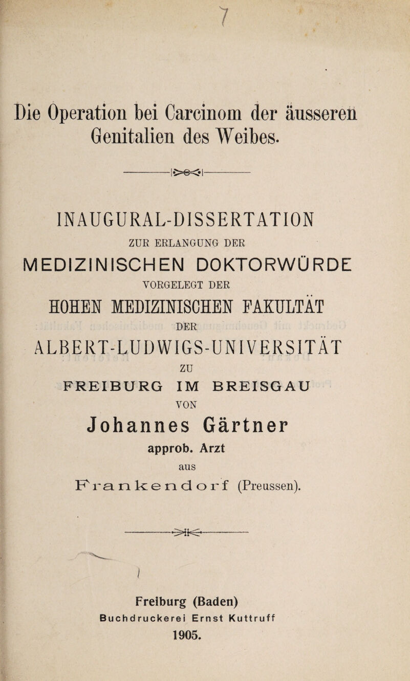 Die Operation bei Carcinom der äusseren Genitalien des Weibes. -!•>©<• I- INAUGURAL-DISSERTATION ZUR ERLANGUNG DER MEDIZINISCHEN DOKTORWÜRDE VORGELEGT DER HOHEN MEDIZINISCHEN FAKULTÄT DER ALBERT-LUDWIGS-UNIVERSITÄT zu FREIBURG IM BREISGAU VON Johannes Gärtner approb. Arzt ans Frankieodorf (Preussen). -—-- I Freiburg (Baden) Buchdruckerei Ernst Kuttruff 1905.