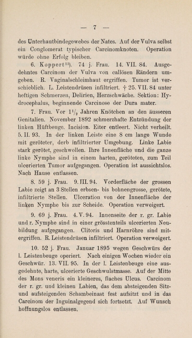 des Unterhautbindegewebes derNates. Auf derYulva selbst ein Conglomerat typischer Carcinomknoten. Operation würde ohne Erfolg bleiben. 6. Koppert13). 74 j. Frau. 14. YII. 84. Ausge¬ dehntes Carcinom der Yulva von callösen Rändern um¬ geben. R. Yaginalschleimhaut ergriffen. Tumor ist ver¬ schieblich. L. Leistendrüsen infiltriert, *j* 25. YII. 84 unter heftigen Schmerzen, Delirien, Herzschwäche. Sektion: Hy- drocephalus, beginnende Carcinose der Dura mater. 7. Frau. Yor V-J2 Jahren Knötchen an den äusseren Genitalien. November 1892 schmerzhafte Entzündung der linken Hüftbeuge. Incision. Eiter entleert. Nicht verheilt. 5. II. 93. In der linken Leiste eine 8 cm lange Wunde mit geröteter, derb infiltrierter Umgebung. Linke Labie stark gerötet, geschwollen. Ihre Innenfläche und die ganze linke Nymphe sind in einem harten, geröteten, zum Teil ulcerierten Tumor aufgegangen. Operation ist aussichtslos. Nach Hause entlassen. 8. 59 j. Frau. 9. III. 94. Yorderfläche der grossen Labie zeigt an 3 Stellen erbsen- bis bohnengrosse, gerötete, infiltrierte Stellen. Ulceration von der Innenfläche der linken Nymphe bis zur Scheide. Operation verweigert. 9. 69 j. Frau. 4. Y. 94. Innenseite der r. gr. Labie und r. Nymphe sind in einer grösstenteils ulcerierten Neu¬ bildung aufgegangen. Clitoris und Harnröhre sind mit¬ ergriffen. R. Leistendrüsen infiltriert. Operation verweigert. 10. 52 j. Frau. Januar 1895 wegen Geschwürs der l. Leistenbeuge operiert. Nach einigen Wochen wieder ein Geschwür. 13. YII. 95. In der 1. Leistenbeuge eine aus¬ gedehnte, harte, ulcerierte Geschwulstmasse. Auf der Mitte des Mons veneris ein kleineres, flaches Ulcus. Carcinom der r. gr. und kleinen Labien, das dem absteigenden Sitz- und aufsteigenden Schambeinast fest aufsitzt und in das Carcinom der Inguinalgegend sich fortsetzt. Auf Wunsch hoffnungslos entlassen,