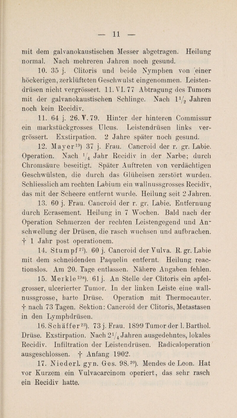 mit dem galvanokaustischen Messer abgetragen. Heilung normal. Nach mehreren Jahren noch gesund. 10. 35 j. Clitoris und beide Nymphen von 'einer höckerigen, zerklüfteten Geschwulst eingenommen. Leisten¬ drüsen nicht vergrössert. 11. VI. 77 Abtragung des Tumors mit der galvanokaustischen Schlinge. Nach lx[2 Jahren noch kein Recidiv. 11. 64 j. 26. Y. 79. Hinter der hinteren Commissur ein markstückgrosses Ulcus. Leistendrüsen links ver¬ grössert. Exstirpation. 2 Jahre später noch gesund. 12. Mayer19) 37 j. Frau. Cancroid der r. gr. Labie. Operation. Nach 1/4 Jahr Recidiv in der Narbe; durch Chromsäure beseitigt. Später Auftreten von verdächtigen Geschwülsten, die durch das Glüheisen zerstört wurden. Schliesslich am rechten Labium ein wall nussgrosses Recidiv, das mit der Scheere entfernt wurde. Heilung seit 2 Jahren. 13. 60 j. Frau. Cancroid der r. gr. Labie. Entfernung durch Ecrasement. Heilung in 7 Wochen. Bald nach der Operation Schmerzen der rechten Leistengegend und An- Schwellung der Drüsen, die rasch wuchsen und aufbrachen. f 1 Jahr post Operationen!. 14. Stumpf27). 60 j. Cancroid der Vulva. R. gr. Labie mit dem schneidenden Paqueliti entfernt. Heilung reac- tionslos. Am 20. Tage entlassen. Nähere Angaben fehlen. 15. Merkle19a). 61 j. An Stelle der Clitoris ein apfel¬ grosser, ulcerierter Tumor. In der linken Leiste eine wall¬ nussgrosse, harte Drüse. Operation mit Thennocauter. nach 73 Tagen. Sektion: Cancroid der Clitoris, Metastasen in den Lymphdrüseu. 16. Schäffer23). 73 j. Frau. 1899 Tumor der 1. Barthol. Drüse. Exstirpation. Nach 27/4 Jahren ausgedehntes, lokales Recidiv. Infiltration der Leistendrüsen. Radicaloperation ausgeschlossen, f Anfang 1902. 17. Niederl. gyn. Ges. 98.20). Mendes de Leon. Hat vor Kurzem ein Vulvacarcinom operiert, das sehr rasch ein Recidiv hatte.